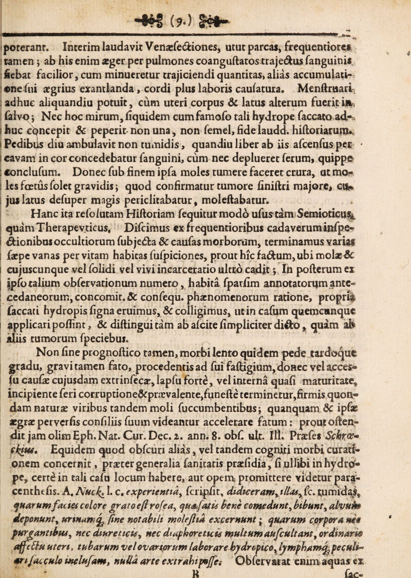 -*®i (?•) poterant* Interim laudavit Venasfe&iones, utut parcas, frequentiores tamen ; ab his enim aeger per pulmones coanguftatos traje&us (anguinis, Sebat facilior, cum minueretur trajiciendi quantitas» alias accumulati¬ one fot aegrius exantlanda, cordi plus laboris caufatura» MenUruarL adhuc aliquandiu potuit, cum uteri corpus 6c latus alterum fuerit in* faiv^ 5 Nec hoc mirum, fiquidem cumfamofo tali hydrope faecato ad*, huc concepit & peperit-non una, non femel, fide laudd. hiftoriarutm Pedibtys diu ambulavit non tumidis, quandiu liber ab iis afcenfuspe® • cavam; in cor concedebatur fanguini, cum nec deplueret ferum, quippe «onclufum* Donec fub finem ipfa moles tumere faceret crura, at mo« les foetus folet gravidis; quod confirmatur tumore finiftri majore, c-ife jus latus defuper magis periclitabatur, moleftabatur* Hanc ita refoiucam Hiftoriam fequiturmodb ufustam Semioticu^. quam Therapevticus,- Difcimus ex frequentioribus cadaverum infpe- €fionibus occultiorum fubje&a & caufas morborum, terminamus varias- faepe vanas per vitam habitas fufpiciones, prout hic fa&um, ubi molae& eujuscunque vel folidi vel vivi incarceratio ultro cadit 5. In pofterum ex Ipfo talium obfervationum numero, habita fparfim annotatorum ante- eedaneorum,concomke3e confequ. phaenomenorum ratione, proprii faecati hydropis figna eruimus, Sc colligimus, utin cafum quemcanquc applicari poflint, & diftinguitam ab afeite /impliciter di^o% quam ab aliis tumorum fpeciebuj* Non fine prognoftico tamen, morbi lento quidem pede tardoqut gradu, gravi tamen fato, procedentis ad fui faftigium,donec vcl&cces* fu caufie cujusdam extrinfecae, lapfu forte, vel interna quafi maturitate^ incipiente feri corruptione&pnevalente,funefte terminetur,firmis qtsoa^ damnaturas viribus tandem moli fuccumbentibusj quanquam 8c ipfas aegrae peryerfis confiliis fuum videantur accelerare fatum 2 prout often» dit jam olim Eph. Nat. Cur.Dec.x. ann. 8. obf ult. Ilh Praefes Schrw* pk&tt* Equidem quod obfcuri alias, vel tandem cogniti morbi curati¬ onem concernit, praeter generalia fanicatis praeli dia, fiuilibi in hydro® pe, cerre in tali cafu locum habere, aut opem promittere videtur par^ centhtfis. A, ISJuck^ 1. c. experientia, feripiit, didiceram, tlla*y fc. tumida^ quarum faciei colore grato eft rofea, quafatu bene comedunt, bibunt, alvufm deponunt, urinam^ fine notabili moleftm excernunt; quarum corpora m® purgantibus, nec diureticis, nec diaphoreticis multum aufcultant, ordinari® affeBu uteri, tubarum vel ovariorum laborare hydropico, lympham^ peculia arifacculo melufam, nulla arte extrahipvjfe: Ob fer varae enim aquas ex B fac-