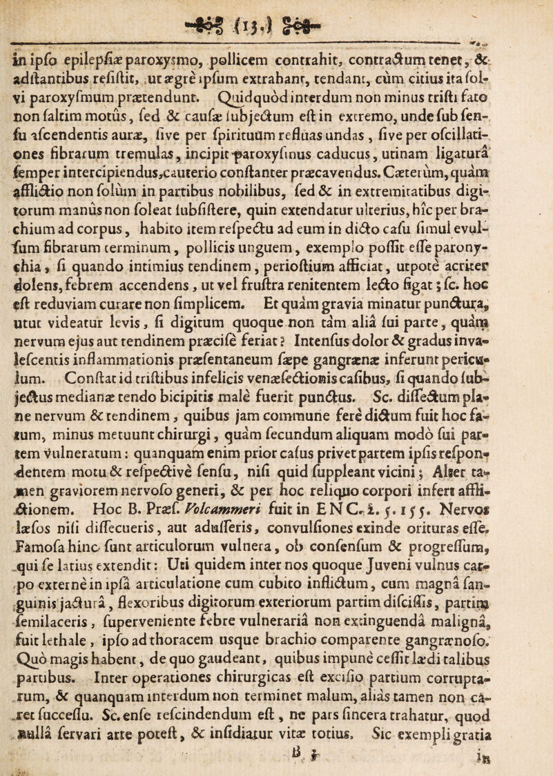 (IJ<) inipfo epilepfiae paroxysmo, pollicem contrahit, contra$um tenet, de aditantibus reiiftic, uta?greipfum extrahant, tendant, eum citius ita fol- vi paroxyfmum praetendunt. Quid quod interdum non minus trifti fato non faltim motus s fed & caufae lubjedum eftin extremo, unde fubfen- fu ifcendentis aurae, five per fpirituflm refluas undas , fiveper ofcillari- ©nes fibrarum tremulas, incipit'paroxyfinus caducus, urinam ligatura femper intercipiendus,cauterio conftanter praecavendus. Caeteium, quam affli&io non foluin in partibus nobilibus, fed & in extremicatibus digi¬ torum manus non foleat fubfiflere, quin extendatur ulterius, hic per bra¬ chium ad corpus, habito item refpe&u ad eum in di<flo cafu fimui evul- fum fibrarum terminum, pollicis unguem, exemplo poflit efle parony¬ chia 9 fi quando intimius tendinem, perioftium afficiat, utpote acriter dolens,febrem accendens, ut vel fruflra renitentem le&o figat 5 fc. hoc tft reduviam curare non fimplicem. Et quam gravia minatur pun&ui^a, utut videatur levis, fi digitum quoque non tam alia fui parte, quam nervum ejus aut tendinem praecife feriat} Intenfus dolor & gradus inva® lefcemis inflammationis praefentaneum fiepe gangraena inferunt pericu¬ lum. Conflat id criflibus infelicis venasle&ionis cafibus, fi quando iub- je&us medianas tendo bicipitis male fuerit pandius. Sc. difledfciim pia® ne nervum & tendinem, quibus jam commune fere di&um fuit hoc fa¬ tum, minus metuunt chirurgi, quam fecundum aliquani modo fui par® lem vulneratum: quanquam enim prior cafus privet partem ipfisrefpon* dentem motu &refpe&ive fenfu, nifi quid fuppleant vicini j Alser ta* ,men graviorem nervofo generi, & per hoc reliquo corpori infers affl® Bionem. Hoc B. Pra^f. Volcammtri fuit in ENC*£. 5.1550 Nervoi laefos nili diflecueris, aut adufleris» convulfiones exinde orituraseffc Famofahinofuntarticulorum vulnera, ob confenfum 3c progreflunaf qui fe 1 atius extendit: Uti quidem inter nos quoque Juveni vulnus cat® po externe in ipfa articulatione cum cubito infli&um, cum magna fan- guinis ja&ura, flexoribus digitorum exteriorum partimdifeiffis, partipp iemilaceris , fuperveniente febre vulneraria non excinguenda maligna^ fuitlethale, ipfo ad thoracem usque brachio comparente gangrrrnofo* Quo magis habent, de quo gaudeant, quibus impune cdfit k*di talibus partibus. Inter operationes chirurgicas eft excifio partium corrupta® rum, & quanquam interdum non terminet malum, alias tamen non c&» jret fucceflu. Sc.enfe refeindendum efl , no pars fincera trahatur, quod Mulla fervari arte poteft, & infidiatur vitas totius. Sic exempli gratia