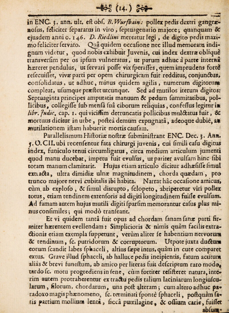 iri ENC. 3. ann. ulc. eftobf. B.Wttrfbain: pollex pedis dextri gangrae- aofus, feliciter feparattis in viro, feptuagenario majore j quanquam 8c ejusdem anni o. 146. D. Riedlim mereatur legi, de digito pedis maxi¬ mo feliciter fervato. Qoa quidem occalione nec illud memoratu indi¬ gnum videtur, quod nobis exhibuit Juvenis, cui index dextra: oblique transverfim per os ipfum vulneratus, ut parum adhuc a parte interna haereret pendulus, uefervari pofle vix fperafTes, quem imprudens fortd refecuiffet, vivae parti per opem chirurgicam fuit redditus, conjun&us, confolidatus, ut adhuc, minus quidem agilis, numerum digitorum compleat, ufumque prxftet utcunque. Sed ad mutilos iterum digitos? Septuaginta principes amputatis manuum 8c pedum fummitatibus, pol¬ licibus, collegifTe fub menfa fua ciborum reliquias, confedus legitur im Ubr.jHfiic. cap. 1. quiviciflim detruncatis pollicibus mulcatus fuit, 6c mortuus dicitur in urbe, poffea demum expugnata, adeoque dubie, at mutilationem iftam habuerit mortis caufam. Parallelismum Hiftoriae noflrae fubminiftrant ENC Dec. 5. Ann, 5.0. CII.ubi recenfcntur fata chirurgi juvenis, cui fimili cafu digitus index, funiculo tenui circumligatus, circa medium articulum jumenti quod manu ducebat, impetu fuit evulfus, uc pariter avulfamhinc fibi totam manum clamitarit. Hujus etiam articulo dicitur adhaefifife fimul extia&a, ultra dimidiae ulna: magnitudinem, chorda quasdam , pro trunco majore nervi cubitalis ibi habita. Narrat hac occafione amicus, cum. ab explofo , & fimul disrupto, felopeto, abriperetur viri pollex totus, etiam tendinem extenforis ad digiti longitudinem faifle evulfum. Ad famam autem hujus mutili digiti fparlim memorantur cafus plus mi« uusconfimiles; qui modo tranfeant. Et vi quidem tanta fuit opus ad chordam fanam fanae parti fir¬ miter haerentem evellendam: Simplicioris & nimis quam facilis extra¬ ctionis etiam exempla fuppecunt, verum aliter fe habentium nervorum 8c tendinum, fc. putridorum & corruptorum. Utpote juxta du&um eorum fcandit labes fphaceli, altius faepe intus, quam in cute comparet extus. Grave illud fphaceli, ab halluce pedis incipientis, fatum acutum alias & brevi funeflum, ab amico per literas fuit deferiprum raro modo* tardo fc. motu progrediens in fene, cum fortiter rcfifteret natura, inte¬ ritu autem protraherentur ex tra&u pedis talium laciniarum longiufcu- Ltrum, filorum, chordarum, una poft alteram; cum altero adhuc radoxo magis phaenomeno, fc. terminati fponte fphaceli, poftquim fc ris partium mollium lenta, ficca putrilagine f & ofiuim carie, fuiffet %