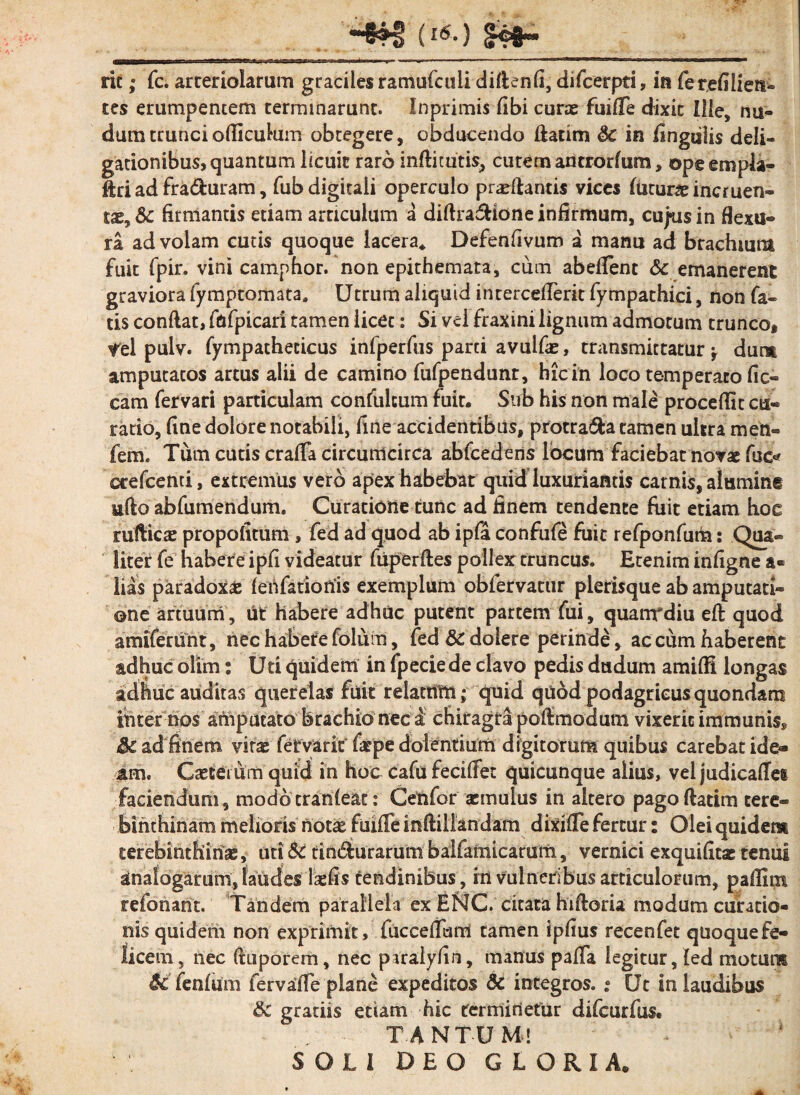(l6-) <H#~ ric; fc. arteriolarum graciles ramufculi difienfi, difcerpti, ia ferefilien- tes erumpentem terminarunt. Inprimis fibi curas fuifie dixit Ille, nu¬ dum truncioflicukim obtegere, obducendo fiatim $c in lingulis deli- gationibus, quantum licuit raro inftitutis, cutem antrorfum, opeempla- ftri ad fra&uram, fub digitali operculo praedantis vices luturas incruen¬ tae, & firmantis edam articulum a diftra&ione infirmum, cujus in flexu¬ ra ad volam cutis quoque lacera* Defenfivum a manu ad brachium fuit fpir. vini camphor. non epithemata, cum abeffent & emanerent graviora fymptomata» Utrum aliquid intercdTerit fympathici, non fa¬ tis confiat, fafpicari tamen licet: Si vci fraxini lignum admotum trunco* *tl pulv. fympathecicus infperfus parci avulfae, transmittatur -r dum amputatos artus alii de camino fufpendunr, hic in loco temperato fic« cam fervari particulam confulcum fuit. Sub his non male procellit cu¬ ratio, fine dolore notabili, fine accidentibus, protra&a tamen ultra men- fem. Tum cutis crafia circumcirca abfcedens locum faciebat novae fue« ccefcenti, extremus vero apex habebat quid luxuriantis carnis, alumint ufto abfumendum, Curatione tunc ad finem tendente fuit etiam hoc rufticas propofitum , fed ad quod ab ipfa confufe fuit refponfum: Qua¬ liter fe habere ipfi videatur fuperftes pollex truncus. Etenim infigne a« lias paradoxae lehfatiotfis exemplum obfervatur plerisque ab amputati¬ one artuum, ut habere adhuc putent partem fui, quanrdiu eft quod amiferunt, nec habete folum, fed &C doiere perinde, ac cum haberent adhuc olim: Uti quidem in fpeciede clavo pedis dudum amilH longas adhuc auditas querelas fuit relatum; quid quod podagricus quondam ihter hos amputato brachio nec a chiragra pofimodum vixerit immunis* &C ad'finem viras fervant farpe dolentium digitorum quibus carebat i de* tm. Caeterum quid in hoc cafu fecifiet quicunque alius, vel judicafles faciendum , modo tranleat: Cenfor aemulus in altero pagofiatim tere¬ binthinam melioris'notae fuifie inftillandam dixifie fertur: Olei quidem terebinthinae, uti & tindurarum balfamicatum, vernici exquifitae tenui analogarum, laudes lsefis tendinibus, in vulneribus articulorum, pafiint refonarit. Tandem parallela ex EbJC. citata hifioria modum curatio¬ nis quidem non exprimit, fuccefiam tamen ipfius recenfet quoquefe- licem, nec ftuporem, nec piralyfin, manus pafia legitur, led motum Sc fenlum fervafie plane expeditos Sc integros. • Ut in laudibus Sc gratiis etiam hic terminetur difeurfus. - : TANTUM! * - * SOLI DEO GLORIA.
