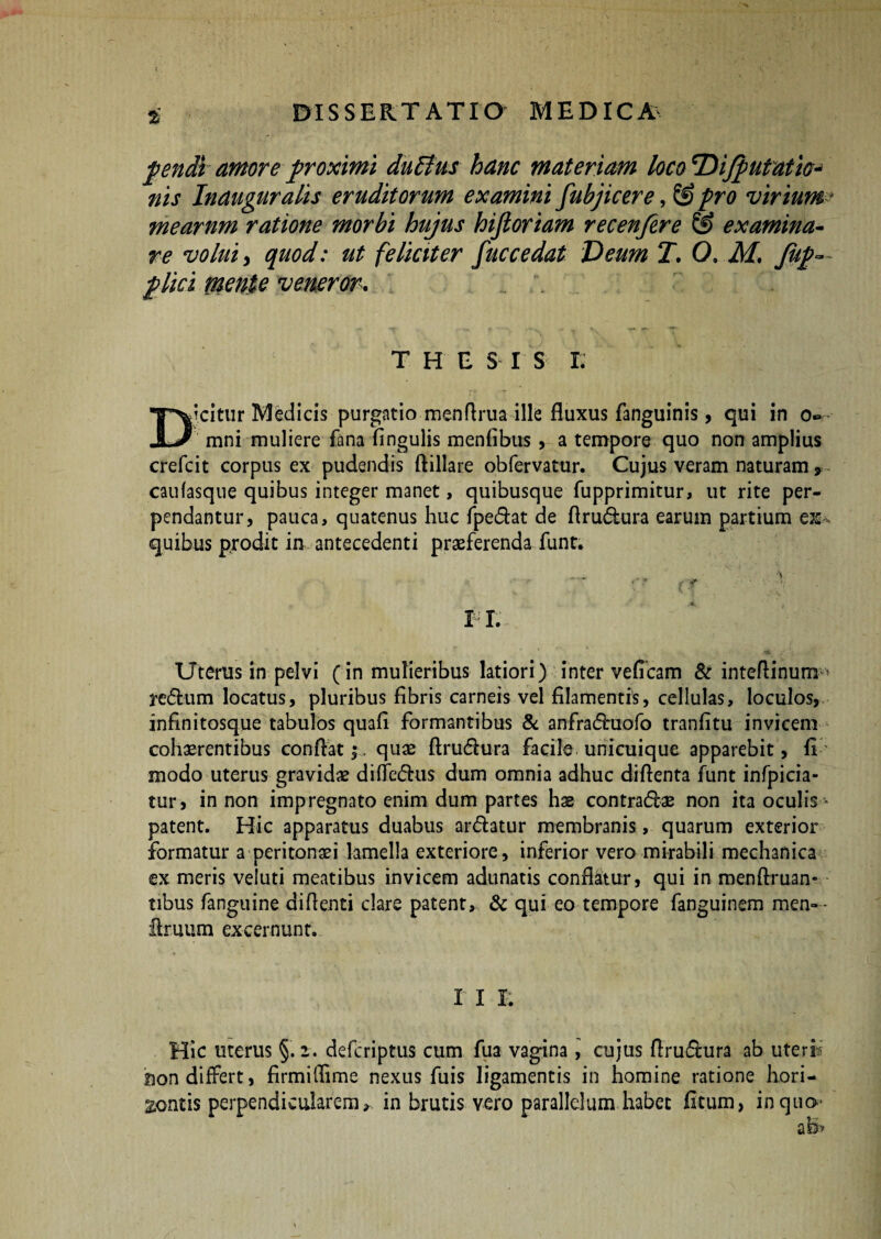 pendi amore proximi duElus hanc materiam loco 'Difp litatio¬ nis Inauguratis eruditorum examini fubjicere, © pro virium * mearnm ratione morbi hujus hifioriam recenfire & examina¬ re volui y quod: ut feliciter fuccedat Deum T. 0, M. fup— plici mente veneror. THESIS Ii Djcitur Medicis purgatio menfirua ille fluxus fanguinis, qui in o~ - mni muliere fana fingulis menfibus , a tempore quo non amplius crefcit corpus ex pudendis ftillare obfervatur. Cujus veram naturam , caufasque quibus integer manet, quibusque fupprimitur, ut rite per¬ pendantur, pauca, quatenus huc fpedat de firudura earum partium es quibus prodit in antecedenti praeferenda funt. • r? ■ V TI. Uterus in pelvi (in mulieribus latiori) inter veficam & intefiinum^ redum locatus, pluribus fibris carneis vel filamentis, cellulas, loculos, infinitosque tabulos quafi formantibus & anfraduofo tranfitu invicem cohaerentibus confiat;, quae firudura facile unicuique apparebit, fi' modo uterus gravidae diffedus dum omnia adhuc difienta funt infpicia- tur, in non impregnato enim dum partes has contradae non ita oculis * patent. Hic apparatus duabus ardatur membranis, quarum exterior formatur a peritonaei lamella exteriore, inferior vero mirabili mechanica ex meris veluti meatibus invicem adunatis conflaiur, qui in menftruan» tibus fanguine didenti clare patent, & qui eo tempore fanguinem men— fimum excernunt. X I R Hic uterus §.2. defcriptus cum fua vagina, cujus firudura ab uteri Don differt, firmiffime nexus fuis ligamentis in homine ratione hori¬ zontis perpendicularemin brutis vero parallelum habet fi tum, inqtiQ' at§>