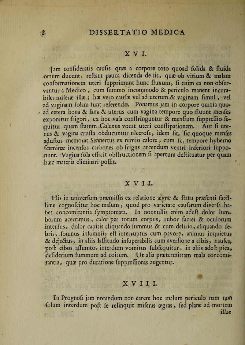 X V I. • / * * yr • 4. Tam confideratis caufis quae a corpore toto quoad folida & fluida ortum ducunt, reflant pauca dicenda de iis, quae ob vitium & malam conformationem uteri fupprimunt hunc fluxum, fi enim ea non obfer- vantur a Medico , cum fummo incommodo & periculo manent incura¬ biles miferae illae ; hae vero caufae vel ad uterum & vaginam fimul , vel ad vaginam fclam funt referendae. Ponamus jam in corpore omnia quo¬ ad cetera bona & fana & uterus cum vagina tempore quo fluunt menfes exponitur frigori, ex hoc vafa conflringuntur & menfium fuppreflio fc- quitur quem flatum Galenus vocat uteri conflipationem. Aut fi ute¬ rus & vagina crufla obducuntur ulcerofa, idem fit, fic quoque menfes aduflos memorat Sennertus ex nimio calore, cum fc. tempore hyberno fceminae incenfos carbones ob frigus arcendum ventri inferiori fuppp~ nunt. • Vagina-fola efficit obffructionem fi apertura deftituatur per quam haec materia eliminari poffit. X V I I. His in univerfum praemiffis ex relatione aegrae & flatu praufenti facil¬ lime cognofcitur hoc malum , quod pro varietate caufarum diverfa .ha¬ bet concomitantia fymptomata. In nonnullis enim adefl dolor lum¬ borum acerrimus , calor per totum corpus, rubor faciei & oculorum intenfus, dolor capitis aliquando fummus & cum delirio, aliquando fe¬ bris, fomnus infomniis eft interruptus cum pavore, animus inquietus & dejedtus, in aliis laffitudo infupcrabilis cum averfione a cibis, naufea, pofl cibos aflumtos interdum vomitus fubfequitur, in aliis adefl pica., defiderium lummum ad coitum. Ut alia praetermittam mala concomi¬ tantia, quae pro duratione fuppreffionis augentur. X V I I l In Prognofi jam notandum non carere hoc malum periculo nam lpn folum interdum pofl fe relinquit miferas aegras, fed plane ad mortem illas