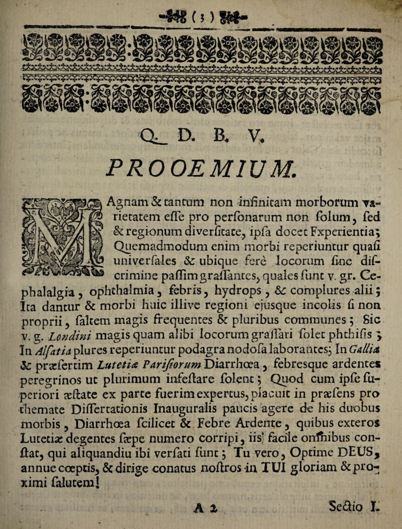 •4«cnin- qp^qpqpq^qfj^qpqp^qpqpt^c^^cpcpcpcpcp^Sp^^^^g^cpc^c^p^g s&l • fr: <x_ D. B. V. PROOEMIUM. Agnam & cantum non infinitam morborum va¬ rietatem efTe pro perfcnarum non foIum5 fed & regionum diverfitate? ipfa docecFxperientia; Quemadmodum enim morbi reponuntur quafi univerfales & ubique fere locorum fine dif- crimine paffimgraffantesj quaies funt v. gr. Ce¬ phalalgia ? ophthalmia^ febris ? hydrops complures alii; Ita dantur & morbi huic illive regioni ejusque incolis fi non proprii ? falcem magis frequentes &c pluribus communes ; Sic v. g. Londini magis quam alibi locorum graflari folet phchifis } In Alfatia plures reperiuntur podagra nodofa laborantes} InGa/lta & praefercim Lutetia Parijiorum Diarrhoea 5 febresque ardentes peregrinos ut plurimum infeflare folent; Quod cum ipfe fu- periori seftate ex parte fuerim expertus^ placuit in prcefens pro themate Difiertationis Inauguralis paucis agere de his duobus morbis ? Diarrhoea fcilicet & Febre Ardente 5 quibus exteros Lutetiae degentes feepe numero corripi 3 iisj facile ordhibus con¬ flat, qui aliquandiu ibi verfati funt, Tu vero, Optime DEUS, annue coeptis, & dirige conatus noflrosin TUI gloriam &pra-. ximi falutemj A X Se<3io L