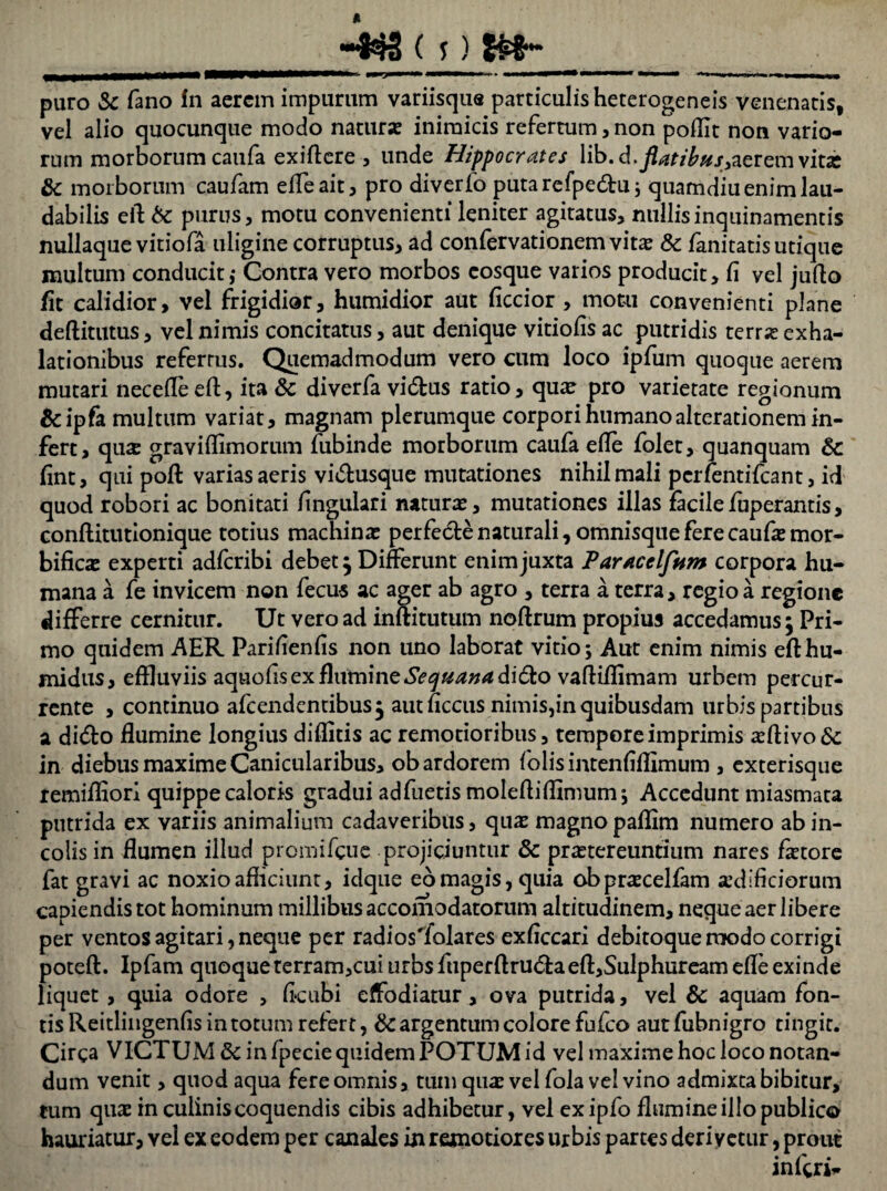 -##3 ( j) tfcfr*- puro Sc fano In aerem impurum variisque particulis heterogeneis Venenatis, vel alio quocunque modo natura? inimicis refertum, non poffit non vario¬ rum morborum caufa exiftere , unde Hippocrates \ibA.flatibusvitae Sc morborum caufam effeait, pro diverfo putarefpedhi; quamdiu enim lau¬ dabilis ell: Sc purus, motu convenienti leniter agitatus, nullisinquinamentis nullaque vitiofa uligine corruptus, ad confervationemvita? Sc fanitatis utique multum conducit,* Contra vero morbos cosque varios producit, fi vel jufto fit calidior, vel frigidior, humidior aut ficcior , motu convenienti plane deftitutus, vel nimis concitatus, aut denique vitiofis ac putridis terra? exha¬ lationibus refertus. Quemadmodum vero cum loco ipfum quoque aerem mutari neceffe eft, ita Sc diverfa vi&us ratio, quae pro varietate regionum &ipfa multum variat, magnam plerumque corpori humano alterationem in¬ fert, qus gravi (limorum fubinde morborum caufa efle folet, quanquam Sc fint, qui poft varias aeris vi&usque mutationes nihil mali perfentifeant, id quod robori ac bonitati fingulari natura?, mutationes illas facilefnperantis, conflitutionique totius machina? perfedte naturali, omnisque fere caufa? mor- bifica? experti adferibi debet; Differunt enimjuxta Parstcelflum corpora hu¬ mana a fe invicem non fecus ac ager ab agro , terra a terra, regio a regione differre cernitur. Ut vero ad inftitutum noftrum propius accedamus; Pri¬ mo quidem AER Parifienfis non uno laborat vitio; Aut enim nimis efthu- midus, effluviis aquofis ex flumine Sequana dido vaftiflimam urbem percur¬ rente , continuo afeendentibus; aut ficcus nimis,in quibusdam urbis partibus a didfco flumine longius diflids ac remotioribus, tempore imprimis a?ftivo6c in diebus maxime Canicularibus, ob ardorem folisintenfiflimum , exterisque remiffiori quippe caloris gradui adfuetis molefliflimum*, Accedunt miasmata putrida ex variis animalium cadaveribus, qua? magnopaflim numero ab in¬ colis in flumen illud promifeue projiciuntur Sc prastereuntium nares fa?tore fat gravi ac noxio afliciunt, idque eo magis, quia obpra?celfam aedificiorum capiendis tot hominum millibus accomodatorum altitudinem, neque aer libere per ventos agitari, neque per radios'folare$ exficcari debitoque ruodo corrigi poteft. Ipfam quoque terram,cui urbs fuperftru&aeft,Sulphuream efle exinde liquet, quia odore , ficubi effodiatur, ova putrida, vel Sc aquam fon¬ tis Reitlingenfis in totum refert, Sc argentum colore fufeo aut fubnigro tingit. Circa VICTUM Sc in fpecie quidem POTUM id vel maxime hoc loco notan¬ dum venit, quod aqua fere omnis, tum qua? vel fola vel vino admixta bibitur, tum qua? in culinis coquendis cibis adhibetur, vel exipfo flumine illo publico hauriatur, Yel ex eodem per canales in remotiores urbis partes derivetur, prout inferi*