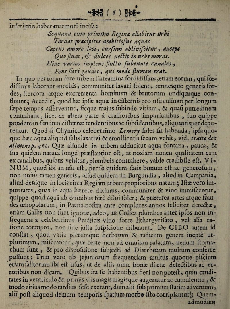 HtWiaWWWttm» rinwMMM —«s*»4™- ... ».. ^daMMMMHMK infcriptio habet anarmori incila: ■Sequana eunt primum Regina, alUbitur urbi Tardat pracipites ambit io fu s aquas Captus amore loci, curfum ehlivifeitur, anceps Quo fluat, & dulces neElit in urbe moras. ///';?£■ varios implens fiuBu fubeunte canales Fc#/ fieri gaudet, qui modo flumen erat. In quo per totam fere urbem linteamina fordidiflima,etiam eorum , qui fcc- difii mis laborant morbis , communiter lavari folent, amnesque generis for- des, flercora atque excrementa hominum &: brutorum undiquaque con¬ fluunt^ Accedit, quod ha? ipfe aqua? in-ciflernispro ufuculinariper longum fiepe tempus aflerventur, ficque majus fubinde vitium, <3c quafi putredinem contrahant, licet ex alrera parte a craflioribus impuritatibus , fuo quippe pondere in fundum ciflernx tendentibus ac fubfidentibus,aliquanrisperdepu- rentur. Quod ii Chymico celeberrimo Lemery fides iit habenda, ipfaquo¬ que ha?c aqua aliquid falis laxativi & emollientis fecum vehit, vid. traitedes alimensp. 48s. Qua? aliunde in urbem adducitur aqua fontana., pauca-, &: fua quidem natura longe pratflantior cft, at noxiam tamen qualitatem eam ex canalibus, quibus vehitur, plumbeis contrahere, valde credibile eft, V l- NUM, quod ibi in ufu eft, perfe quidem facis bonum eft ac generofum, non unitis tamen generis 9 aliud quidem in Burgtindia , aliud in Campania, aliud denique in locis circa Regiam urbem propioribus natum; Ifta: vero im¬ puritates , quas in aqua haerere diximus, communiter & vino immifeentur, quippe quo.d aqua ab omnibus fere dilui folet; &prteterea artes atque frau¬ des oenopolarum, in Patria noftra ante complures annos feliciter detetfex, etiam Gallis non funt ignota?,.adeo, ut Colica plumbea inter ipfos non in¬ frequens a celeberrimis Pradlicis vino forte lithargyrifato , vel* alia ra¬ tione corrupto, non (inc jufta fufpicione tribuatur. De CIBO autem id conflat, quod varia plerumque herbarum Sc radicum genera inepte ut- plurimum, mifceantur ,qua? certe non ad omnium palatum, nedum ftoma- chuin funt , & pro dispofitione lubjecli ad Diarrhoeam multum conferre pofliint; Tum veto ob jejuniorum frequentiam multus quoque pifeium etiam falitorum ibi efl ufus, ut de aliis nunc bonx diaeta: defe&ibus ac er¬ roribus non dicam* Quibus ita fe habentibus fieri nonpoteft, quin crudi¬ tates in ventriculo Sc primis viis magis magisque augeantur ac cumulentur, & modo citius modo tardius fefe exerant, dum alii fub primum flatim adventum, •lii poft aliquod demum temporis fpatiumraorb® ifto corripiantur^; Quem- ••• . • ... -e' 0 1 • '• admodum