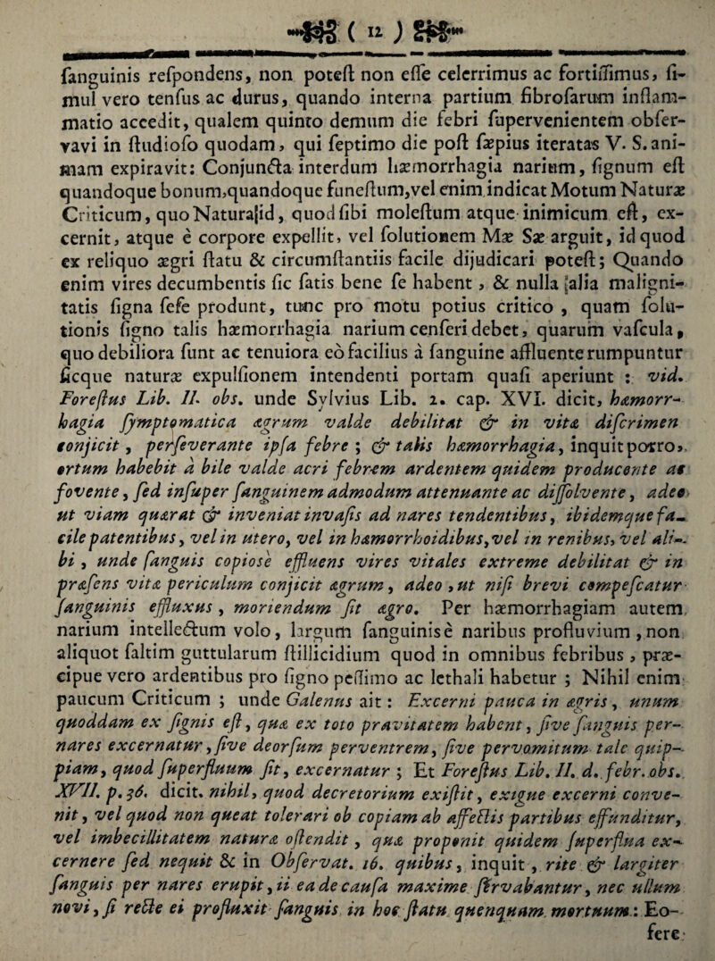 fanguinis refpondens, non potefl non effle celerrimus ac fortifflimus, fi- mul vero tenfus ac durus, quando interna partium fibrofarum inflam¬ matio accedit, qualem quinto demum die febri fupervenientem obfer- vavi in fludiofo quodam, qui feptimo dic pofl faspius iteratas V. S.ani¬ mam expiravit: Conjunda interdum hsemorrhagia narium, fignum efl quandoque bonum,quandoque funeflum,vel enim indicat Motum Naturas Criticum, quoNaturajid, quodfibi moleflum atque inimicum efl, ex¬ cernit, atque e corpore expellit, vel folutionem Mas Sas arguit, id quod ex reliquo aegri flatu & circumflantiis facile dijudicari potefl; Quando enim vires decumbentis fic fatis bene fe habent, & nulla [alia maligni¬ tatis figna fefe produnt, tunc pro motu potius critico , quam folu- tionis figno talis haemorrhagia nariumcenferidebet, quarum vafcula, quo debiliora funt ac tenuiora eo facilius a fanguine affluente rumpuntur ficque naturae expulfionem intendenti portam quafi aperiunt : vid, Forefius Lib. //. obs. unde Sylvius Lib. 2. cap. XVI. dicit, hamorr- hagia ffmptomatica Agrum valde debilitat & in vita diflerimen conjicit, perfleverante ipfa febre ; & talis hamorrhagia, inquit porro», ortum habebit a bile valde acri febr-em ardentem quidem producente at fovente, fed influper fangmnem admodum attenuante ac difflolvente, adeo ut viam quarat & inveniat invajis ad nares tendentibus, ibidxmque fa¬ cile patentibus, vel in utero, vel in hamorrhoidibus,veI in renibus, vel ali~- bi , unde [anguis copiose effluens vires vitales extreme debilitat & in praflens vita periculum conficit Agrum, adeo ,ut ni/i brevi compeflcatur fanguinis effluxus , moriendum fit Agro, Per haemorrhagiam autem, narium intelledum volo, largum fanguinise naribus profluvium , non aliquot faltim guttularum flillicidium quod in omnibus febribus , prae¬ cipue vero ardentibus pro figno pedimo ac lethali habetur ; Nihil enim paucum Criticum ; unde Galenus ait: Excerni pauca in Agris, unum quoddam ex fignis efl, qua ex toto pravitatem habent, five [anguis per- nares excernatur, five deor[um perventrem, five pervo.mitum tale quip-- piam> quod fuperfluum fit, excernatur ; Et Forefius Lib, II, d,.febr. obs, XFII, p,$6' dicit, nihil, quod decretorium exiflit, exigue excerni conve¬ nit , vel quod non queat tolerari ob copiam ab affle His partibus effunditur, vel imbecillitatem natura oflendit, qua proponit quidem fuperflua ex-- cernere fed nequit & in Obfervat, 16, quibus, inquit , rite & largiter fanguis per nares erupit yii ea de caufla maxime flrvabantur, nec ullum novi y fi refte ei profluxit'fanguis in hoc flatu quenquam, mortuum: Eo- fere