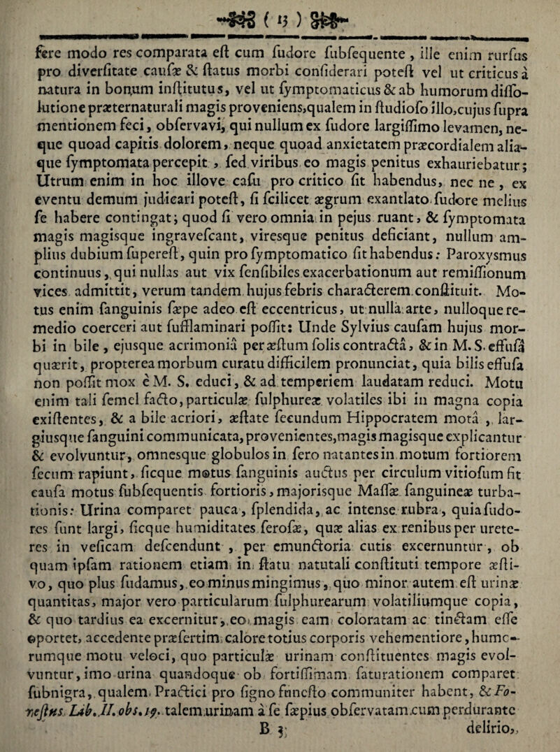 fere modo res comparata efl cum fudorc fubfequente , ille enim rurfus pro diverfitate caufas & (latus morbi confiderari potefl vel ut criticus a natura in bon,um inftitutus, vel ut {ymptomaticus&ab humorum diflo- lutione prasternaturali magis pro veniens,qualem in (ludiofo ilIo,cujus fupra mentionem feci, obfervavi, qui nullum ex fudore largilfimo levamen, ne¬ que quoad capitis dolorem, neque quoad anxietatemprsecordialemalia- que fymptomata percepit , fed viribus eo magis penitus exhauriebatur ; Utrum enim in hoc illove cafu pro critico (it habendus, nec ne , ex eventu demum judicari potefl, fi fcilicet aegrum exantlato.fudore melius fe habere contingat; quod fi vero omnia in pejus ruant, & fymptomata magis magisque ingravefcant, viresque penitus deficiant, nullum am¬ plius dubiumfuperefl, quin profymptomatico fithabendus: Paroxysmus continuusqui nullas aut vix fenfibiles exacerbationum aut remiflionum vices admittit, verum tandem, hujus febris chara&erem.conflituit. Mo¬ tus enim fanguinis faspe adeo cfl eccentricus, ut nulla arte, nulloque re¬ medio coerceri aut fufflaminari poffit; llnde Sylvius caufam hujus mor¬ bi in bile , ejusque acrimonia perasftum folis contra&a, &in M.S.effufa quaerit, proptereamorbum curatu difficilem pronunciat, quia bilis effufa non poffit mox eM. S, educi , & ad temperiem laudatam reduci. Motu enim tali femel fa(flo, particulae fulphurea: volatiles ibi in magna copia exifientes, & a bile acriori, seflate fecundum Hippocratem mota ,, lar- giusquefanguini communicata, provenientes,magis magisque explicantur & evolvuntur , omnesque globulos in fero natantes in motum fortiorem fecum rapiunt, ficque motus fanguinis auctus per circulum vitiofum fit eaufa motus fubfequentis fortioris,majorisque Maffie.fanguinese turba¬ tionis: Urina comparet pauca, fplendida, ac intense rubra, quiafudo- res funt largi, ficque humiditates ferofas, quas alias ex renibus per urete¬ res in veficam defeendunt , per emundoria cutis excernuntur, ob quam ipfam rationem etiam im (latu natutali conflituti tempore aefli- vo, quo plus fudamus,.eo minus mingimus , quo minor autem efl urinae quantitas, major vero particularum fulphurearum volatiliumque copia, & quo tardius ea excernitur,,eo> magis eam? coloratam ac tinfhm effe ©portet, accedente praefertim» calore totius corporis vehementiore, humc-- rumque motu veloci, quo particulas urinam conflituentcs magis evol¬ vuntur, imo urina quandoque ob fortiffimam faturationem comparet fubnigra, qualem. Praclici pro fignofnncflo communiter habent, ScFo- rieJiKS,lAt'JI.:obs*if,xi\emminAtn afe faspius obfervatam,cum perdurante B 5; delirio,,