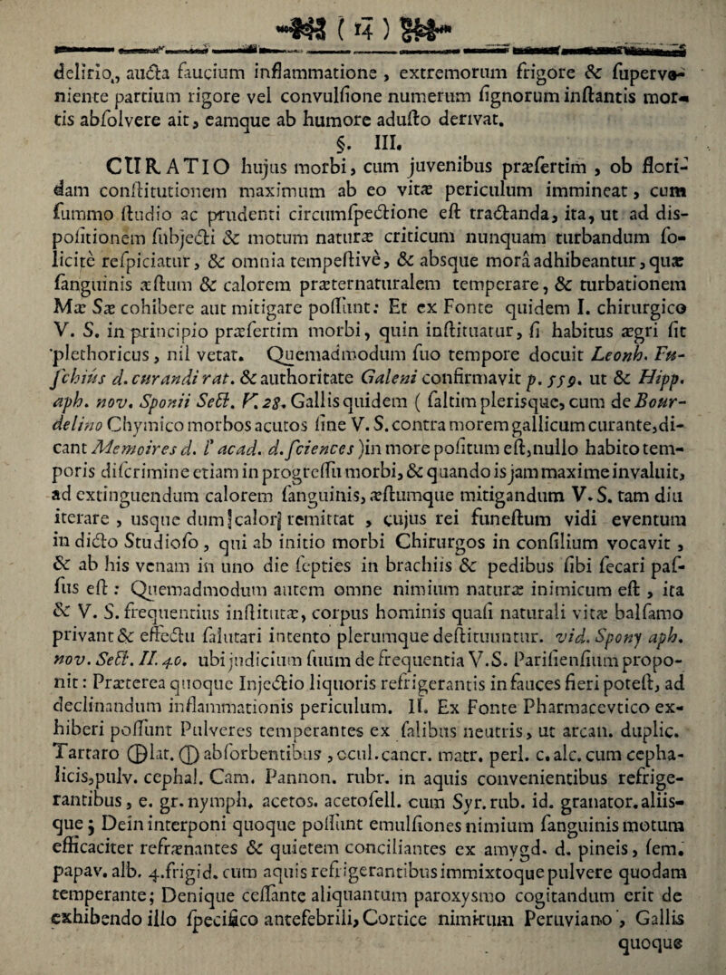 delirio,, au&a faucium inflammatione , extremorum frigore 6c fuperv»^ niente partium rigore vel convulfione numerum lignorum inflantis mor« tis abfolvere ait, eamque ab humore adufto derivat. §. III. CURATIO hujus morbi, cum juvenibus prasfertim , ob flori¬ dam confli turionem maximum ab eo vitas periculum immineat, cum fummo Audio ac prudenti circumfpedione eft tradanda, ita, ut ad dis- pofitionem fnbjedi & motum natura criticum nunquam turbandum fo- licite refpiciatur, 8c omnia tempeftive, & absque mora adhibeantur, qua: fanguinis sftum 3c calorem prasternaturalem temperare, & turbationem Mas Sas cohibere aut mitigare potiunt: Et ex Fonte quidem I. chirurgico V. S. in principio prefertim morbi, quin inflituatur, fi habitus asgri fit 'plethoricus, nii vetat. Quemadmodum fuo tempore docuit Leonh. F«- fchius d. curandi rat. & authoritate Galeni confirmavit p. S59- ut & Hipp. aph. nov. Sponii Se£l. K28. Gallis quidem ( faltim plerisque, cum deBour- delino Chymico morbos acutos fine V. S. contra morem gallicum curante,di¬ cant Memoires d. i' acad. d.fciences)m more pofitum eft, nullo habito tem¬ poris difcrimine etiam in progrcflu morbi, & quando is jam maxime invaluit, ad cxtingucndum calorem fanguinis, efttimque mitigandum V.S. tam diu iterare , usque dum]calorj remittat , cujus rei funeftum vidi eventum in dido Studiofo , qui ab initio morbi Chirurgos in confilium vocavit , ab his venam in uno die fepties in brachiis 8c pedibus fibi fecari paf- fus eft : Quemadmodum autem omne nimium naturas inimicum eft , ita & V. S. frequentius inflitutas, corpus hominis quafi naturali vitas balfamo privant & eiredu falutari intento plerumque deftituimtur. vid. Spony aph. nov. Setl. II. 4.0. ubi judicium fuiim de frequentia V.S. Parifienfium propo¬ nit : Preterea quoque Injedio liquoris refrigerantis in fauces fieri poteft, ad declinandum inflammationis periculum. II. Ex Fonte Pharmacevtico ex¬ hiberi poliunt Pulveres temperantes ex falibus neutris, ut arcan. duplic. Tartaro 01at. 0abforbentibus ,ocul.cancr. matr. peri, c.alc.cum cepha- licis,pulv. cephal. Cam. Pannon. rubr. in aquis convenientibus refrige¬ rantibus, e. gr. nymph. acetos. acetofell. cum Svr.rub. id. granator.aliis¬ que Dein interponi quoque poliunt emulfiones nimium fanguinis motum efficaciter refrenantes Sc quietem conciliantes ex amygd. d. pineis, fem. papav. alb. 4.frigid. cum aquis refrigerantibusimmixtoque pulvere quodam temperante; Denique ceflante aliquantum paroxysmo cogitandum erit de exhibendo illo Ipecifico antefebrili, Cortice nimirum Peruviano ‘, Gallis quoque
