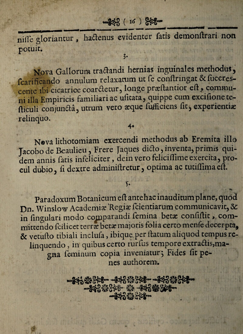 «4$ < «O §M~ _ . m amrnmi «nmmmmmhm nide' gloriantur , hadenus evidenter fatis demonftrari non potuit. 5- Nova Gallorum tranandi hernias inguinales methodus, fcarificando annulum relaxatum ut fe conftringat & fuceres- cence ibi cicatrice coardetur, longe prsftantior eft, commu¬ ni illa Empiricis familiari ac ufitata, quippe cum excifionete- fticuli conjunda, utrum vero aeque fufficiens fic, experientis relinquo. 4» N®va lithotomiam exercendi methodus ab Eremita illo Tacobo de Beaulieu, Frere Jaques dido, inventa, primis qui¬ dem annis fatis infeliciter, deinverofeliciftimeexercita, pro¬ cul dubio, ii dextre adminiftretur, optima ac tutiffima eft. T- Paradoxum Botanicum eft antehac inauditum plane, quod Dn. Winslow Academia: 'Regis fcientiarum communicavit, &: in lingulari modo comparandi femina beta: confiftit, com¬ mittendo fcilicct terrsbetsmajoris folia certo menfe decerpta, & vetufto tibiali inclufa, ibique per ftatum aliquod tempus re¬ linquendo , in quibus certo rurfus tempore extradis,ma¬ gna feminum copia inveniatur; Fides fit pe¬ nes authorem.