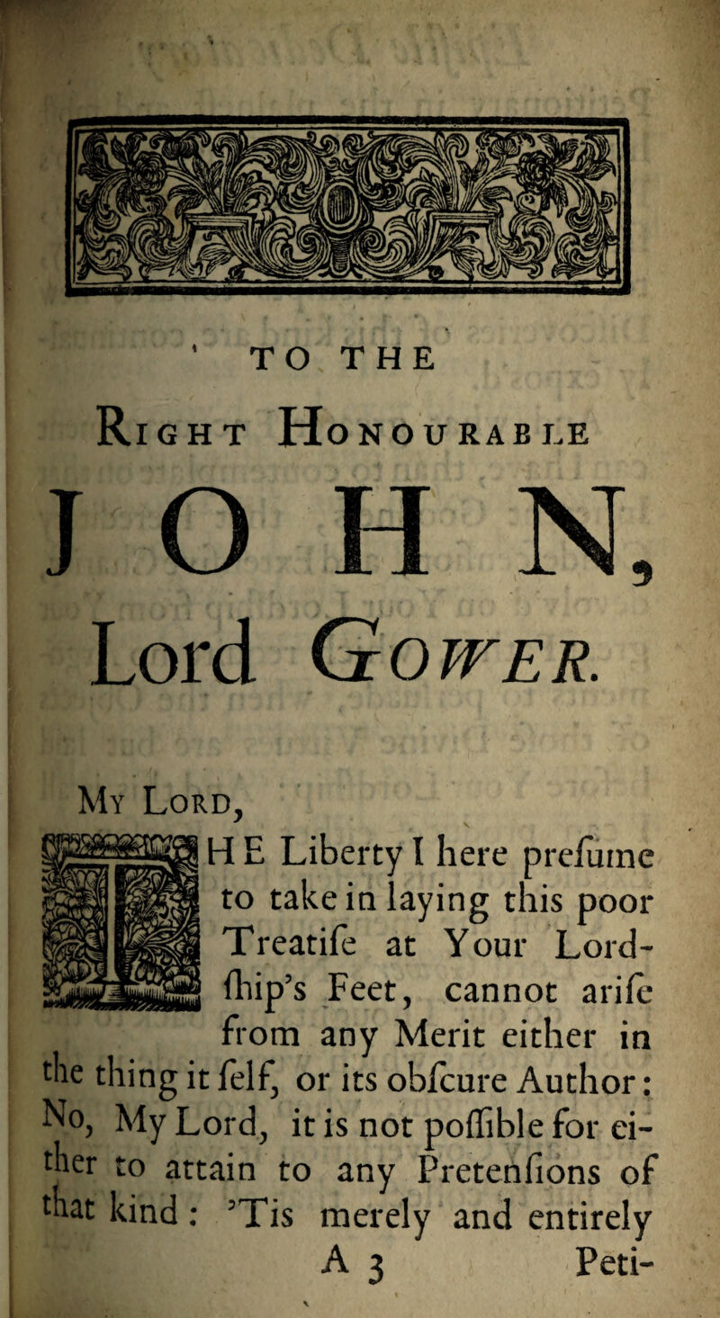 Right Honourable JOHN, Lord Gower. My Lord, H E Liberty I here preiume to take in laying this poor Treatife at Your Lord- fhip’s Feet, cannot arife from any Merit either in the thing it felf, or its obicure Author: No, My Lord, it is not poffible for ei¬ ther to attain to any Pretenfions of that kind: ’Tis merely and entirely A 3 Peti-