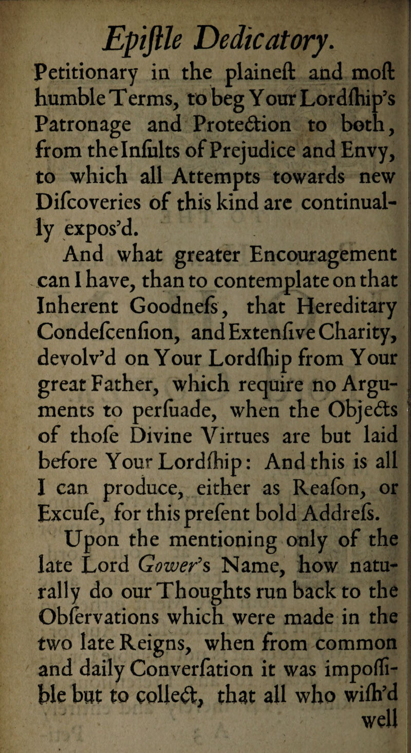 Epiftle Dedicatory. Petitionary in the plained: and mod humble Terms, to beg Your Lordlhip’s Patronage and Protection to both, from thelnfiilts of Prejudice and Envy, to which all Attempts towards new Difcoveries of this kind are continual¬ ly expos’d. 1 And what greater Encouragement can 1 have, than to contemplate on that Inherent Goodnefs, that Hereditary Condefcenfion, and Extenfive Charity, devolv’d on Your Lordfhip from Your great Father, which require no Argu- j ments to perluade, when the ObjeCts : of thofe Divine Virtues are but laid before Your Lordfhip: Andthisisall I can produce, either as Reafon, or Excule, for thisprefent bold Addrels. Upon the mentioning only of the late Lord Gower’s Name, how natu- rally do our Thoughts run back to the Oblervations which were made in the two late Reigns, when from common and daily Converfation it was impoffi- ble but to collect, that all who wilh’d well