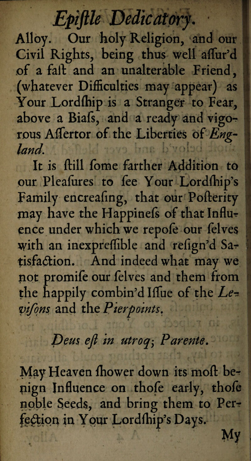 ♦ /! Alloy. Our holy Religion, and our Civil Rights, being thus well allur’d of a fall and an unalterable Friend, (whatever Difficulties may appear) as Your LordIhip is a Stranger to Fear, above a Biafs, and a ready and vigo-? rous Aflertor of the Liberties of Eng¬ land. It is Hill lome farther Addition to our Pleafures to fee Your Lordlhip’s Family encreafing, that our Pofterity may have the Happinels of that Influ¬ ence under which we repole our felves with an inexpreflible and relign’d Sar tisfa&ion. And indeed what may we not promife our felves and them from the happily combin’d Ilfue of the he’■= vtfons and the Pterpoints. Deus eft in utroq-} Parents. May Heaven fhower down its moll be-? pign Influence on thole early, thofe noble Seeds, and bring them to Pen- fe&iop in Your Lordlhip’s Days. . '  ' ‘ ' My