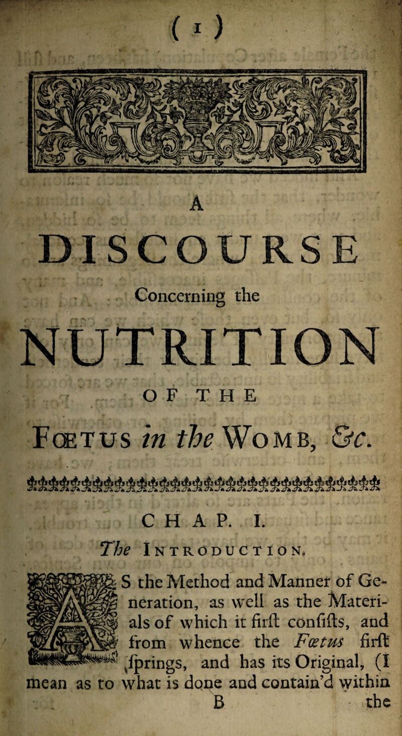 DISCOURSE Concerning the NUTRITION OF THE Fcetus in ifeWoMB, &c. CHAP. I. The Introduction* i S the Method and Manner of Ge¬ neration, as well as the Materi¬ als of which it firft confifts, and from whence the Foetus firft ^fprings, and has its Original, (I mean as to what is done and contain’d within B the