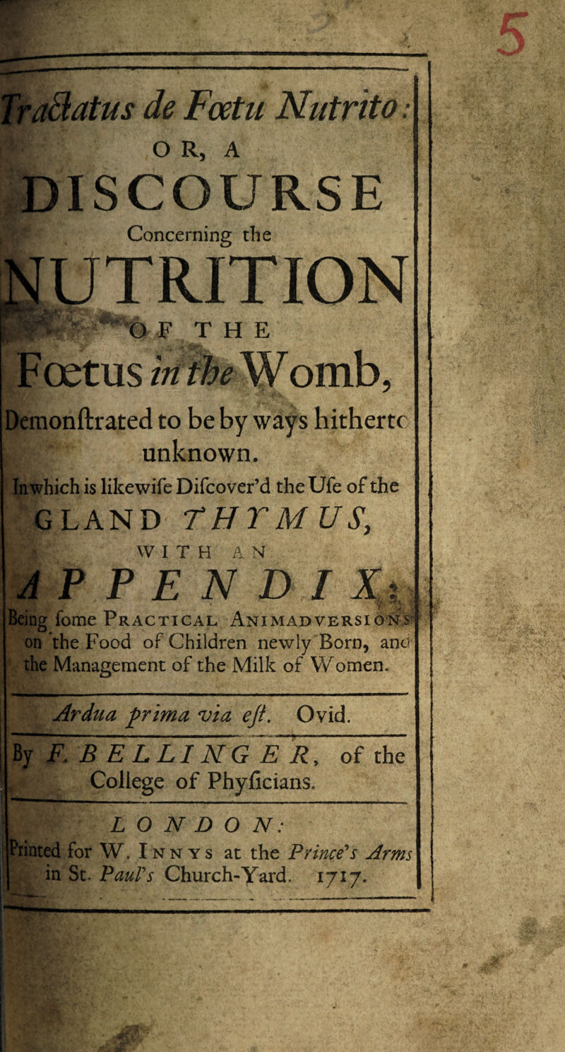 ■afflatus de Fcetu Nutrito ■■ ISCOURSE Concerning the UTRITION O F T H E Foetus itifhe Womb, Demonftrated to be by ways hitherto | unknown. In which is like wife Difcover’d the Ufe of the GLAND THTM US, WITH AN APPEND! V: Being Tome Practical An i mad versions- on the Food of Children newly Born, and the Management of the Milk of Women. Ardua ftrima via eft. Ovid. By F. B E L LI N G E R, of the College of Phyficians. ~ . . ... ...— — LONDON: * \ fcLjjjT it f. . ■». r' > . Printed for W. I n y s at the Prince's Arms in St. Paul's Church-Yard. 1717.