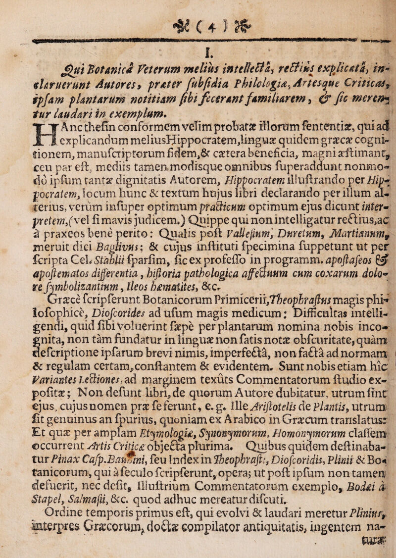 i. £pui 'Botanici Veterum melius inteReBa, re Elius expjicata> in* il aruerunt Aut ores» frater fubfidia Philologia^ Artes que Criticast ipfam plantarum notitiam fthi fecerant familiarem, & fic meren* tur laudari in exemplum. HAncthefin conformem velim probat# illorum fenten-tiar, qui ad explicandum meiiiisHippocratem,lingua quidem graeca? cogni¬ tionem, manufcriptorum fidem,&r caetera beneficia, magni aririmanr^ ceu par eft, mediis tamen* modisque omnibus iuperaddunt nonmo- do ipfum tanta? dignitatis Antorem, Hippocratem illufirando perHj;- ftocratem, locum Iiunc & textum hujus libri declarando per ilium al¬ terius, verum infuper optimumpraSicum optimum ejus dicunt inter- pretem,(ve 1 fi mavis judicem*) Quippe qui non intelligatur rettius,ac £ praxeos bene perito: Qualis poft vaUepnm'y Dmetnm, Martiannm9 meruit dici Baglivm; & cujus inflituti fpecimina fuppetunt ut per fcripta CehStahlii fparfim, ficexprofeffo injprogramm. apoftafeos & apoft matos differentia, hiftoria pathologica afcanum cum coxarum dolo• re frmbolizantmm, Ileos hmatites> Stc» Gr^ce fcripferunt Botanicorum Vnrnkem,Theophraflus magis phi* iofophice, Diofcorides ad ufum magis medicum: Difficultas intelli- gendi, quid fibi voluerint f<epe per plantarum nomina nobis ineo» gnita, non tam fundatur in linguae non fatis notae obfcuritate, quam deferiptione ipfarum brevi nimis, imperfefta, non fafta ad normam 8c regulam certam, conflantem Sc evidentem» Sunt nobis etiam hic Pariantes uflriones.. ad marginem texuts Commentatorum ftudio ex- pofitse; Non defunt libri,de quorum Autore dubitatur, utrum fint ejus, cujus nomen prae fe ferunt, e. g. Ille Jriftotelis de Plantis; utrum fit genuinus an fpurius, quoniam ex Arabico in Graecum translatus: Et quae per amplam Etymologia, Synonymorum* Homonymorum clalfem occurrent Hrtis Critica objeda plurima. Quibus quidem delrinaba- tur Pinax Cafp.BaumnU feu Index in Pbeophrafti, Diofcoridis* Plinii & Bo« tanicorum, qui afeculo ficripferunt, opera, ut poft ipfum non tamen defuerit, nec defit, lliuftrium Commentatorum exemplo, Bodei i Stapel, Salmafii, 8cc. quod adhuc mereatur difeuti. Ordine temporis primus efc* qui evolvi St laudari meretur Plinius» mterpres GnecoriuxqdoCte compilator antiquitatis, ingentem na¬ tura