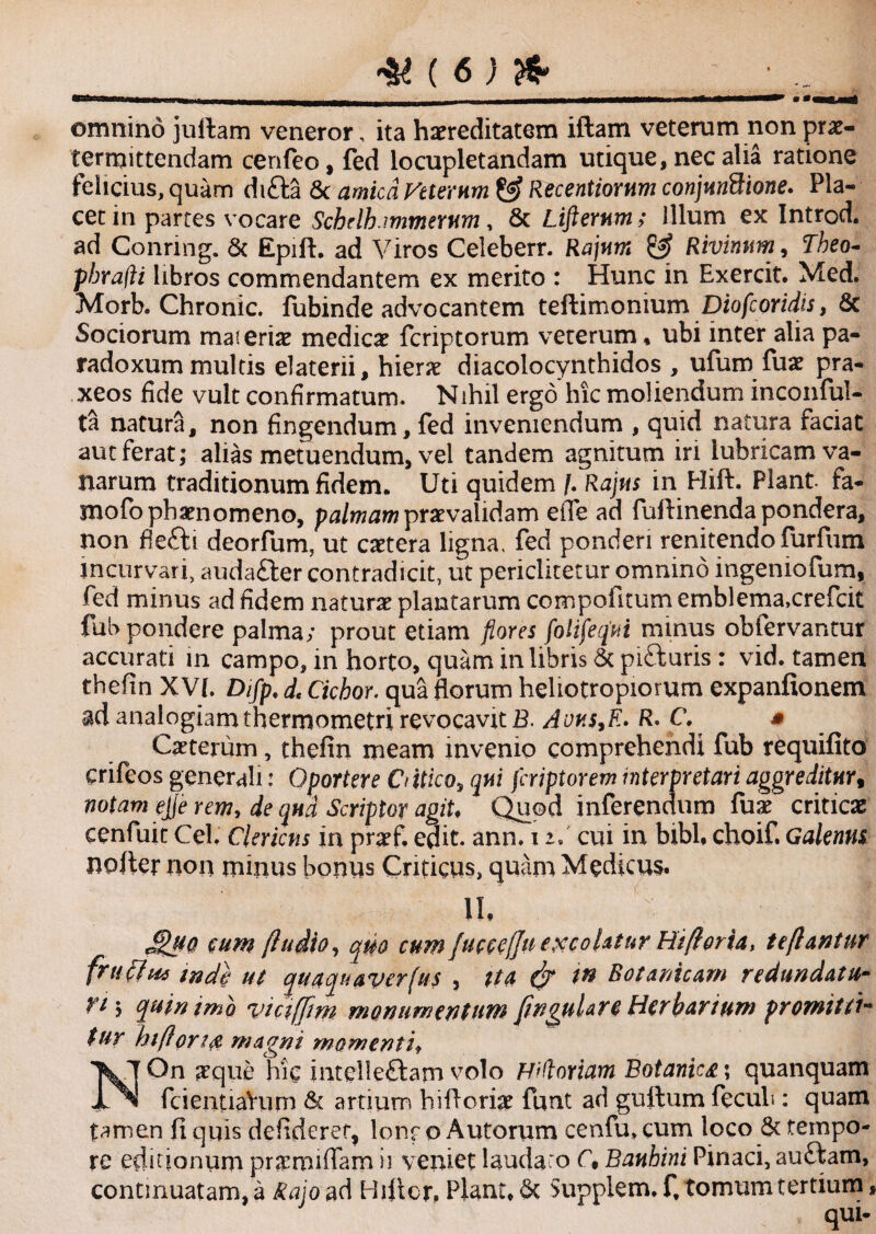 omnino juttam veneror, ita hereditatem iflam veterum nonpre- termittendam cenfeo, fed locupletandam utique, nec alia ratione felicius, quam difta & amica Peterum & Recentiornm conjnnBione. Pla¬ cet in partes vocare Schrlh.immemm, & Lifternm; Illum ex Introd. ad Conring. & Epift. ad Viros Celeberr. Rajam Rivinnm, Theo- phrafti libros commendantem ex merito : Hunc in Exercit. Med. Morb. Chronie. fubinde advocantem teftimonium Diofcoridis, 8c Sociorum mat erie medice feriptorum veterum * ubi inter alia pa- radoxum multis elaterii, hiere diacolocynthidos , ufum fue pra- xeos fide vult confirmatum. Nihil ergo hic moliendum inconful- ta natura, non fingendum, fed inveniendum , quid natura faciat aut ferat; alias metuendum, vel tandem agnitum iri lubricam va¬ narum traditionum fidem. Uti quidem f. Rajas in Hift. Piant, fa- mofophenomeno, palmam prevalidam effe ad futtinenda pondera, non fletti deorfum, ut cetera ligna, fed ponderi renitendo lurfiim incurvari, audafter contradicit, ut periclitetur omnino ingeniofum, fed minus ad fidem nature plantarum compofitumemblema.crefcit fub pondere palma; prout etiam flores fotifeqai minus obfervantur accurati in campo, in horto, quam in libris & pifturis: vid. tamen thefin XVJ. Dtfp, d< Ciebor, qua florum heliotropiorum expanfionem analogiam thermometri revocavit £. Avn$,E. R• C. mrww - i y V V WU V JuJ. • /4 ■m.v ^ v — Ceterum, thefin meam invenio comprehendi fub requifito crifeos generali: Oportere Ctitico, qui feriptorem interpretari aggreditnr9 mntnm ella J 1 nronrlnrr\ fiio> rnhri» wof^w ej/e rcw, rfe qna Scriptor agiU Quod inferendum fue critice cenfuit Cei. Clericus in pref. edit. ann. i r. cui in bibi, choif. Galennt notter non minus bonus Criticus, quam Medicus. II, * *? JSuo eum (ludio, quo cum fue ce (fu exeo Ut ur Hifloria, te flantur frtiffte, tnd$ ut quaquaverfus , ita & W Botamcam redundatu- Et\ quin imo viciffim monumentum fingulare Herbarium promittim tur hi flori fi magni momentif On eque hic intelle&am volo Fiftoriam Botanica; quanquam ^ - fcientiaVum & artium hittorie funt ad guttum fecub; quam tamen fi quis defideret, lonr o Autorum cenfu» cum loco & tempo¬ re editionum premiflam ii veniet laudaro C, Bantini Pinaci, au£fcam, continuatam, a Rajo ad Hittcr, Planu St Supplem. f, tomum tertium, n I 1 I m