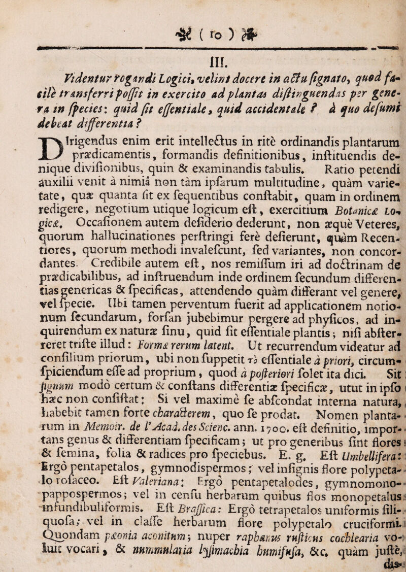 II!. Videntur fogitidi Logici, velint docere in achi (ignoto, quod fo- ille transferri foffit in exercito adplantas diflinguendas per gene¬ ra m fpecies: quid fit effentiale9 quid accidentale ? et quo de fumi debeat differentia ? Dirigendus enim erit intelleftus in rite ordinandis plantarum praedicamentis, formandis definitionibus, inftituendis de¬ nique divifionibus, quin 8t examinandis tabulis* Ratio petendi auxilii venit a nimia non tam ipfarum multitudine, quam varie¬ tate, qux quanta fit ex fequentibus conflabit, quam in ordinem redigere, negotium utique logicum ell, exercitium Botaniu lo¬ gica. Gccafionem autem defiderio dederunt» non aeque Veteres, quorum hallucinationes perftringi fere deflerunt, quam Recen- tiores, quorum methodi mvalefcunt, fed variantes, non concor¬ dantes. Credibile autem eft:, nos remiffum iri ad doftrinam de praedicabilibus, ad inflruendum inde ordinem fecundum diffei cn- tias genericas 8c fpecificas, attendendo quam differant vel genere, vel fpecie. Ubi tamen perventum fuerit ad applicationem notio¬ num fecundarum, forfan jubebimur pergere ad phyficos, ad in¬ quirendum ex naturae finu, quid fit effentiale piantis; mfi abfter- reret tnfte illud: horma rerum latent. Ut recurrendum videatur ad confilium priorum, ubi nonfuppetit ra effentialei prioris circutn- fpidendum effe ad proprium, quod a pofteriori folet ita dicL Sit )\gmm modo certum & conflans differentiae fpecificae, utut inipfo iiaec non confidat \ Si vel maxime fe abfeotidat interna natura, habebit tamen forte chard&erem, quo fe prodat. Nomen planta¬ rum m Memotr. de l'j4cad*desScienc. ann. 1700. eil definitio, impor¬ tans genus & differentiam fpecificam; ut pro generibus fint flores & femina, folia & radices pro fpeciebus. E, g, Efl UmbeUifera: Ergo pentapetalos, gynmodispermos; vel infignis flore polypeta- lo tofaceo. Eft Valeriana: Prgo pentapetalodes, gymnomono- pappospermos; vei in cerau herbarum quibus flos monopetalus mfundibultformis. Eft Brajfica: Ergo tetrapetalos uniformis fili- quofa; vel in calle herbarum flore polypetalo cruciformi. Quondam paonia aconitum', nuper raphanus rnftkns cochlearia vo¬ luit vocari % & nummularia tyimachia humifufa, 6tc* quam jufte,