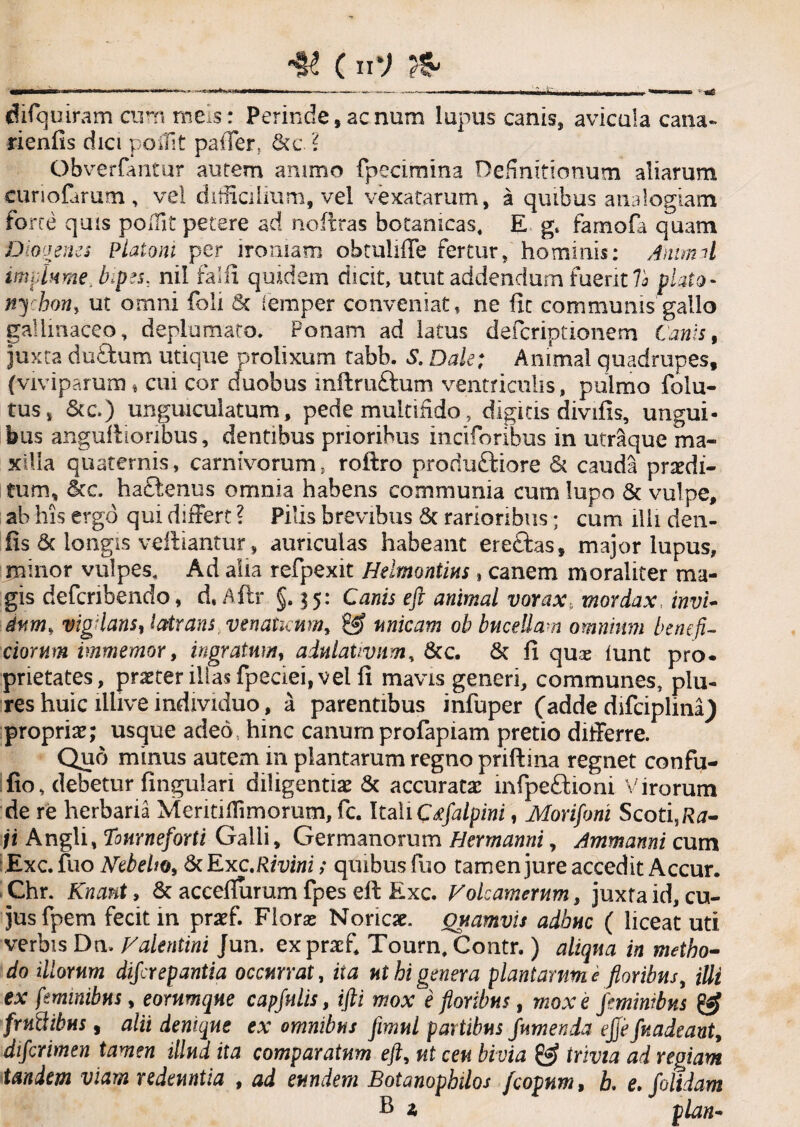 ___C11V _ difiquiram curn meis: Perinde, aenum lupus canis, avicula cana- rienfis dici poifit paffer, &c. ? Obversatur autem animo fpecimina Definitionum aliarum eunofarum, vel difficilium, vel vexatarum, a quibus analogiam forte quis poffit petere ad noftras botanicas. E g. famofa quam Diovenes Platoni per ironiam obmliffe fertur, hominis: Animal implume, bipes, nil falli quidem dicit, utut addendum fuerit 7a piato- nychon, ut omni foli <Sc femper conveniat, ne fit communis gallo gallinaceo, deplumato. Ponam ad latus deferiptionem Canis, juxta duftum utique prolixum tabb. S. Dak; Animal quadrupes, (viviparum * cui cor duobus inftruftum ventriculis, pulmo folu- tus, &c.) unguiculatum, pede multifido, digitis divifis, ungui¬ bus anguftionbus, dentibus prioribus inciforibus in utraque ma¬ xilla quaternis, carnivorum, roftro proriuftiore & cauda praedi¬ tum, &c. hactenus omnia habens communia cum lupo & vulpe, ab his ergo qui differt ? Pilis brevibus & rarioribus; cum illi den- fis 6c longis veftiantur, auriculas habeant ereftas, major lupus, minor vulpes. Ad alia refpexit Helmontius, canem moraliter ma¬ gis deferibendo, d.Aftr §.15: Canis eft animal vorax5 mordax invi¬ dum, vigilans, latrans venatuum, & unicam ob bucellam omnium benefi¬ ciorum immemor, ingratum, adulativnm, &c. & fi quas lunt pro- prietates, praeter illas fpeciei, vel fi mavis generi, communes, plu- res huic lllive individuo, a parentibus infuper (adde difciplina) propria; usque adeo hinc canumprofapiam pretio differre. Quo minus autem in plantarum regno priftina regnet confu- fio, debetur fingulari diligentiae & accuratae mfpe£tioni Virorum de re herbaria Meritiffimorum, fc. Itali Crfalpini, Morifoni Scotis/ta- ji Angli, Tourneforti Galli, Germanorum Hermanni, Ammanni cum Exc. fuo Hebebo, & Exc.Rivini; quibus fuo tamen jure accedit Accur. Chr. Knant, & acceflurum fpes eft Exc. Volcamerum, juxta id, cu¬ jus fpern fecit m praef. Floras Noricae. Quamvis adhuc ( liceat uti verbis Dn» Valentini Jun, expracfi Tourn, Contr.) aliqua in metho¬ do illorum diferepantia occurrat, ita ut hi genera plantarum e floribus, illi ex feminibus, eornmqne capfulis, ifti mox i floribus, mox e feminibus & frutlibus, alii denique ex omnibus fimul partibus fumenda ejfefuadeant, dtferimen tamen illud ita comparatum eft, ut ceu bivia & trivia ad regiam tandem viam redeuntia , ad eundem Botanophtlos fcopnm, L e. folidam fi a plan-