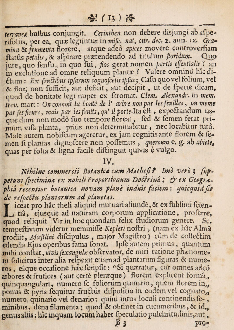 terraned bulbus conjungit. Cerinthen non debere disjungi abafpe* rifoliis, per ea5 quae leguntur in mifc* nat4 cur, dec* zt aim. jx. Gm- mina & frumenta florere , atque adeo apices movere controverfiam fetus petalis, Sc afpirare praetendendo ad titulum floridum. Quo jure , quo fenfu.sin quo fui , flos gerat nomen partis effintialisj an in exdufione ad omne reliquum plantae ? Valere omnino hic di- Sum : Ex frnSibus ipfarnm cognofceiis tpfas; Cafu quo vel folium, vel & flos; non fufficit, aut deficit, aut decipit , ut de fpecie dicam, quod de bonitate legi nuper ex ftromat. Clem. Jlexandr. in mem. trev. mart: On connoii la bonte de l’ arbre non par lesferdlks, qu meme par fes flents, mais par lesfrnits,qn’ ii porte.lta eft , expe&andum us¬ que dum non modo fuo tempore floreat, fed Sc femen ferat pri¬ mum vifa planta, prius non determinabitur , nec locabitur tuto. Male autem nobifeum ageretur, ex jam cognitis ante florem & fe¬ men fi plantas dignefeere non poiTemus , quercum e. g. ab abiete, quas per folia Sc ligna facile diftmguit quivis e vulgo. IV. Nihilne commercii Botanica cum Malhtfi ? Imo vero ; fkp- petunt fpuimtna ex nobili Proportionum Doffrim; & ex Geogra¬ phia recentior botanica novam plane induit faciem 5 qui c quid fle de refpeffu plantarum ad planetas. Liceat pro hac thefi aliquid mutuari aliunde, & exfublimifcien- tia, ejusque ad naturam corporum applicatione, proferre, quod reliquit Vir in hoc quondam felix fiudiomm genere. Sc. tempeftivum videtur memimffe Kepleri nofiri, (nam ex hac Alirfii prodiit, Mceftlini difcipulus , major Magiftro) cum de ccilectirn edendis Ejus operibus fama fonat. Ipfe autem primus, quantum mihi confiat, nivisfexangnU obfervator, de miri ratione phaenome- ni folicitus inter alia refpexit etiam ad plantarum figuras & nume¬ ros, eaque occafione hsecfcripfit: “Si quaeratur, cur omnes adeo arbores & frutices (aut certe pferaeque) florem explicent forma, quinquangulari, numero fc foliorum quinario 9 quem florem in3f pomis Sc pyris fequitur fruftus difpofitio in eodem vel cognato,, numero, quinario vel denario: quini intus loculi continendisfe- , minibus, 'dena filamenta: quod Sc obtinet in cucumeribus, Sc id„ geuus aliis; hic inquam locum habet fpeculatio pulchritudinis,aut, 3 i P*9*