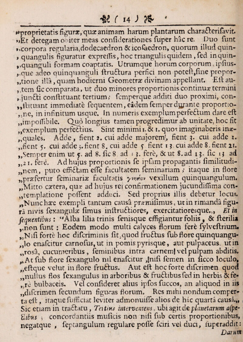 ^proprietatis figura,qu& animam harum plantarum chara£terifavit. >sEt detegam obiter meas confiderattones fuper hac re. Duo funt ».corpora regularia,dodecaedron & icofaedron, quorum illud quin* , quangulis figuratur expreflis, hoc triangulis quidem , fed inqum- »,quanguli formam coaptatis. Utrumque horum corporum. ipfius- „que adeo quinquanguli ftruftura perfici non poteftjfine propor¬ tione illa, quam hodierni Geometrae divinam appellant. Eli au¬ tem fic comparata, ut duo minores proportionis continuae termini ,.jun£ti conilituant tertium; femperque additi duo proximi, con- „ftituant immediate fequentem, eadem feinperdyjante proportio- vne, in infinitum usque, in numeris exemplumperfe£tum dare eft tmpoffibile. Quo longius tamen progredimur ab unitate, hoc fit 3,exemplum perfe&us, Sint minimi i. & i. quos imaginaberis ma> „quales. Adde, fient 2. cui adde majorem', fient 3. cui adde 2. „fient 5. cui adde 3.fient 8. cui adde f fient 11 cui adde 8. fient 21. „Semper enim ut 5. ad 8. fic 8 ad .* 2. fere, &ut 8.ad 15. fic 1 j ad „21. fere. Aid hujus proportionis fe ipfam propagantis fimilitudi- }snem, puto effiftam e(Te facultatem femina nam ; itaque in flore ,5praefertur feminaris facultatis yvmov vexillum quinquangulum. „Mitto cetera, qux ad huius rei confirmationem jucundifiima con- jjtemplatione poffent adduci. Sed proprius illis debetur locus. „Nuncharc exempli tantum causa prxmifimus, ut in rimanda figu¬ ra mvis fexangulae fimus inftruttiores, exercitatioresque.,, Et in feqnentibm : “Alba lilia trinis fenisque effigiantur foliis , & Herilia ,,non funt; Eodem modo multi calyces florum fere fylveftrium. „Nifi forte hoc diferimmis fit .quod fru£tus fub flore quinquangu- „lo enafcitur carnofus,ut in pomis pyrisque, aut pulpaceus, ut in „rosa, cucumeribus, feminibus intra carnem) vel pulpam abditis. „ At fub flore fexangulo nil enafcitur Jmfi femen in ficco loculo, ,?eftque velut in flore fruftus. Aut eft hoc forte difcrimen quod „nullus flos fexanguius in arboribus & fru&ibusfed in herbis & fe¬ te bulbaceis. Vel confideret alius ipfosfuccos, an aliquod in iis „difcrimen fecundum figu.ras florum. Res mihi nondum comper¬ ta eft, itaque fufficiat leviter admonuiffe alios de hsc quarta causi,, , Sic etiam in tractatu, Teitins interveniens, ubi agit de plane tarum afpe~ ilibvs 5 concorciantiis muficis non nifi fub certis proportionibus, negatque , feptangulum regulare pofle fari vei duci, fuperaddit: Darnm