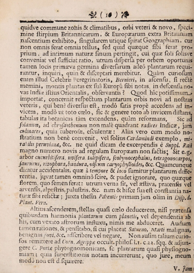quidve commune zoxiis St climatibus, orbi veteri & novo, fpeci- mine flirpium Britannicarum, & Europaearum extra Britanniam riafcentium exhibito, lingularem utique fpirat Geographiam, cur non omnis ferat omnia tellus9 fed quid quaque libi ferat pro¬ prium, ad intimum naturae linum pertingit, cui quae foli folisve conveniat vel fufficiat ratio, utrum difperfa per orbem oportums tamen locis primaeva germina diverfarum adeo plantarum requi¬ rantur, inquiri, quin & difeeptari merebitur. Quam cunofum emm illud Celebris Peregrinatoris, Bernieri, in afcenfu, fi recte memini, montis plantas ex lua Europa libi notas., in defcenfuno¬ vas Indise illius Orientalis., obfervantis ? Quod hic potiflimumj importat, concernit refpeftum plantarum orbis novi ad noftras veteris, qui bene diverfus eft, modo fatis prope accedens ad in¬ vicem , modo ut toto coelo, fic & genere toto ab invicem diftans, tabulas ita botanicas tam extendens, quam reformans* Sic ad folatumi ad chryfanthemnm non male quadrant radices Indicar, jam chlinares, quia tubero fe, efculentae: Aliis vero cum modo no- ft ratium non bene convenit, vel folius Cardamindi exemplo, mi* rahihs pemviana, Stc. ne quid dicam de excerpendis e Suppi. Raji magno numero novis ad regulam Europaram non faftis; Sit e.g# arbor cucHrbitifera, uvifera tulipifera, fcolymocephains, tetragonocarpos, faurums, mophora,bandnra, vifcnm caryophyfIoidest 8tc. Quamcunque dicatur accidentalis, quae a tempore Sc loco fumitur plantarum diffe¬ rentia , juvat tamen omnino fcire, St pudet ignorare, quo quarque florem, quo femen ferat: utrum verna fit, velsdtiva, pratenfis vel arvenfis, alpeftris, paluftris, &c. nam 6c hifce fua eft conflantia na- turae libi reliftae; juxta thefin Pagentis primam jam olim in Difp.d* Piant. Vera. AItius afeenderem,ilellas quali coelo deducerem, nili pmenfa quibusdam harmonia plantarum cum planetis, vel dependentia ab his, cum vexato afiromm influxu* nimis me abduceret. Audiam tamen rationes, Scpenfitabo, ii cui placeat Saturno, Marti malignas, benignas 'fovi, Scct adferibere vel negare* Non aufim talium curio- fbs remittere ad Corn. Agrippa occult.philof l.i. c.*i*fqq, St adjun- gere C. Porta phytognomonicam, fc plantarum quali phyfiogno- rniam; quia fuperftitionis notam incurrerunt, quo jure, meum modo non eft d.fquirere.