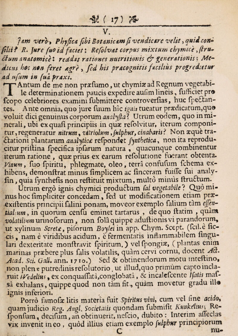 ( 173 V. Jam verb i Phyjicd fibi Botanic&m fi venditure velit, quii con« fihif R. Jure fuo id faciet l Refolvat corpus mixtum chymicb >ftrts~ Uum anatomice ♦ reddat rationes nutrit tonis & generationis % Me¬ dicus hoc non feret agr) , fed his f recognitis facilius progredietur ad t*fum in fua praxi. TAntum de me non praefumo,ut chymiaead Regnum vegetabi¬ le determinationem paucis expedire aufim lineis, fufficiet pr® fcopo celebriores examini fubmittere controverlias, huc fpectan- tes. Ante omnia, quo jure fuum hic ignis tueatur praedicatum,qu® voluit dici genuinus corporum analyfta t Utrum eodem, quo in mi¬ nerali, ubi exquafi principiis in quae refoivitur, iterum componi¬ tur , regeneratur nitrum, vitriolum,fulphur, cinabaris ? Non aeque tra- £fationi plantarum analytic£ refpondet fynthetica, non ita reprodu* citur priilina fpecifica ipfarum natura , quacunque combinentur iterum ratione , quae prius ex earum refolutione fuerant obtenta. Vinum, fuo fpiritu, phlegmate, oleo, terra confufum fchema ex¬ hibens, demonftrat minus fimphcem ac finceram fuiiTe fui analy- fin, quia fynthefis non reftituit mixtum, multo mimis ftru£tum. Utrum ergo ignis chymici productum fai vegetabile ? Quo mi¬ nus hoc (impliciter concedam, fed ut modificationem etiam pr£- £xiftentis principii falini ponam, moveor exemplo falium tam ejfen- tiahum, in quorum cenfu eminet tartarus , de quo ftatim , quam volatilium urinoforum, non fola quippe aduftionis vi parandorum, ut xylinum Scret£, piforum Bof ei in app. Chym. Scept. (fcil.e fic- cis, nam e viridibus acidum, e fermentaris inflammabilem fingu- lari dexteritate monftravit fpiritum.) velfpongiae, (plantas enim marinas praebere plus falis volatilis, quam cervi cornu, docent AH. Acad, Sci. Gali. ann. 1710.) Sed 3c obtinendorum motu mteftino, non plens putredinis refolutorio 4 ut illud,quo primum capto incla¬ ruit /Vedelim, ex conqua(Tata,conglobata, & incaleicente 1 fatis mal¬ sa exhalans, quippe quod non tam fit., quam movetur gradu iil® ignis inferiori. Porro famofe litis materia fuit Spiritus vini, cum vel fine acido% quam judicio Rea. Angf Societatis quondam fubmifit Knvkdiur, Re- fponfum, decifum, an obtinuerit, nefcio, dubito : Interim affeclas vix invenit ineo > quod illius etiam exemplo fulphur principiorum C nu-