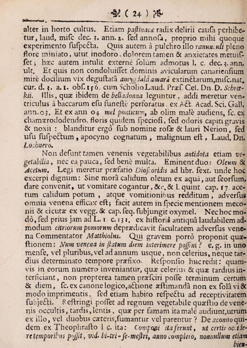 '***U9it \ §<! ( 24 ) ^ alter in horto cultus. Etiam paftinacs radix delirii caufa perhibe¬ tur, laud, mifc tlec. ?. ann. i. fedannofa, proprio mihi quoque experimento fufpetta. Quis autem a pulchro illo ranunculi pleno flore miniato, utut inodoro, doloremtarnen 6c anxietates metuif- fet i hax autem intulit externe folum admotus ]. c. dec. 3. ann. ult. Et quis non condoluiffet dominis avicularum canarienfium mire docilium vix deguftata amygdala amara extin£farum,mifc.nat* cur. d. a. i. obf. if 6. cum ScholioLaud. Ptxl Cei. Dn D. Scbrce- kii. Illis, quae ibidem d e beUadonna leguntur, addi meretur ven¬ triculus a baccarum efu funefte perforatus. ex Aft. Acad. Sci. Gall. ann.09. Et ex ann 04 nui panticum, ab olim male audiens, fc. ex chamxrododendro, floris quidem fpeciofi, fed odoris capiti gravis & noxii : blanditur ergo fub nomine rofse & lauri Nerion, fed ufu fufpeftum , apocyno cognatum , malignum eft , Laud. Dn. Locbnero. Non'defunt tamen venenis vegetabilibus antidota etiam ve¬ getabilia , nec ea pauca, fed bene multa. Eminent duo: Oleum St Acetum. Legi meretur praefatio Diofcoridis ad libr. fext. unde hoc excerpi dignum: Sine mora calidum oleum ex aqua,aut feorfum, dare convenit» ut vomitare cogantur,St Lquint cap. 17. ace¬ tum calidum potum , atque vomitionibus redditum , adverfus omnia venena eflicax eft; facit autem in fpecie mentionem meco¬ nii St cicutae ex vegg. St cap.feq.fubjungit oxymel. Nechocmo¬ do, fed prius jam adL. 1. c. 131. ex hiftoria antiqua laudabilem ad¬ modum citnornm pomorum depraedicavit facultatem adverfus vene¬ na Commentator Matthiolus. Qui gravem porro proponit quae» ftionem: Nnm venena in flatum diem interimere pojflni ? e. g. in uno menfe, vel pluribus, vel ad annum usque, non celerius, neque tar¬ dius determinato tempore praefixo. Rcfponiio huc redit: quam¬ vis in eorum numero inveniantur, quae celerius Sequas tardius in¬ terficiant , non propterea tamen praefeiri pofie terminum certum St diem, fc. ex canone logico,attione aeftimanda non ex fola vi & modo imprimentis, fed etiam habito refpeftu ad receptivitatem fubje&i. Reftringi poffet ad regnum vegetabile quaefho de vene¬ nis occultis, tardis, lentis, quz per famam ita male audiunt,utrum ex illo, vel duobus caetens,fumantur vel parentur ? De aconito qui¬ dem ex Theophrafto 1 c. ita: Componi ita ferunt, ut certis ocel le- re temporibus poJ]itt vid. bi-tri-fe*meftriy armo completo, nonnullum etiam