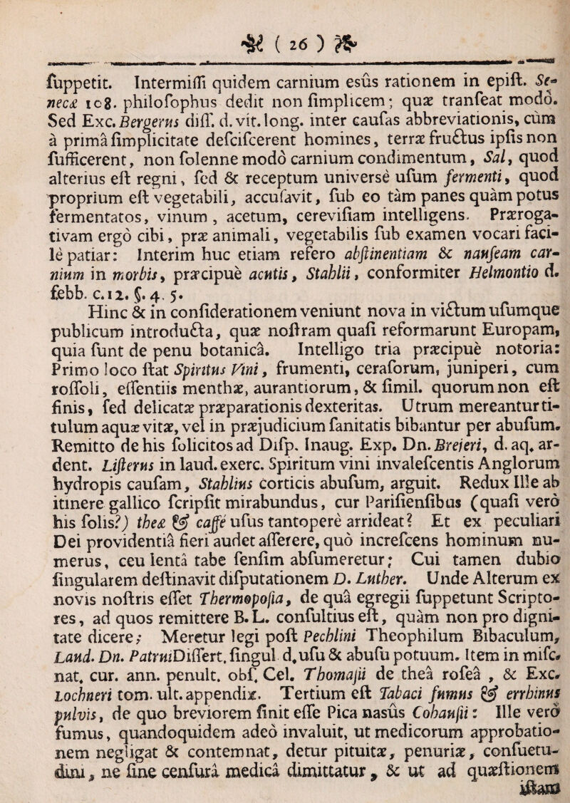 fuppetit. Intermifli quidem carnium esus rationem in epift. Se* ic8. philofophns dedit non fimplicem; quae tranfeat modo. Sed Exc.Bergerns diff. d.vit.long. inter caufas abbreviationis, cum a prima fimplicitate defcifcerent homines, terrae fruftus ipfis non fufficerent, non folenne modo carnium condimentum, Sal, quod alterius eft regni, fed 6c receptum universe ufum fermenti, quod proprium eft vegetabili, accufavit, fub eo tam panes quam potus fermentatos, vinum, acetum, cerevifiam intelligens. Praeroga¬ tivam ergo cibi, prae animali, vegetabilis fub examen vocari faci¬ le patiar: Interim huc etiam refero abftinentiam Sc naufeam car- ninm in morbis, praecipue acutis, Stahlii, conformiter Helmontio d. £ebb. c.iz. 4, 5. Hinc & in confiderationem veniunt nova in vi&um ufumque publicum introdu&a, quae noftram quafi reformarunt Europam, quia funt de penu botanica. Intelligo tria praecipue notoria: Primo loco ftat Sputus Vini, frumenti, ceraforum, juniperi, cum roflbli, effentiis menthae, aurantiorum, & fimil. quorum non eft finis, fed delicatae praeparationis dexteritas. Utrum mereantur ti¬ tulum aquae vitae, vel in praejudicium fanitatis bibantur per abufum. Remitto de his folicitosad Difp. Inaug. Exp. Dn.Brejeri, d. aq. ar- dent. Lifterus in laud.exerc. Spiritum vini mvalefcentis Anglorum hydropis caufam, Stahlius Corticis abufum, arguit. Redux Ille ab itinere gallico fcripfit mirabundus, cur Parifienfibus (quafi vero his folis?) the& & cajfe ufus tantopere arrideat ? Et ex peculiari Dei providentia fieri audet afferere, quo increfcens hominum nu¬ merus , ceu lenta tabe fenfim abfumeretur; Cui tamen dubio lingularem deftinavit difputationem D. Lntber. Unde Alterum ex novis noftris effet Thermopofia, de qua egregii fuppetunt Scripto¬ res , ad quos remittere B. L. confultius eft, quam non pro digni¬ tate dicere; Meretur legi poft Pecblini Theophilum Bibaculum, Land. Dn. PatruiDi^tvi, fingui d.ufu & abufu potuum. Item in mifc* nat. cur. ann. penult. obfi Cei. Tbomajii de thea rofea , & Exc* Lochneri tom. ult. appendis. Tertium eft Tabaci fumus & errhinus pulvis, de quo breviorem finit effe Pica nasus Cobaufii: Ille vero fumus, quandoquidem adeo invaluit, ut medicorum approbatio¬ nem negligat & contemnat, detur pituita:, penuriae, confuetu- dmi * ne fine cenfura medica dimittatur , ac ut ad quaefiionent