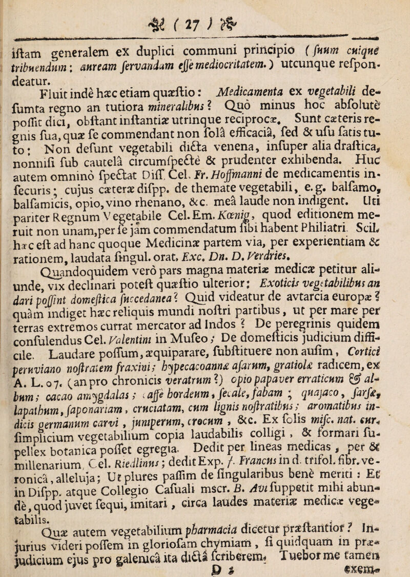 iftam generalem ex duplici communi principio f fuum cuique tribuendum; auream fervandam ejje mediocritatem.) utcunque refpon- deatur. , ., Fiuit inde hxc etiam quarftio: Medicamenta ex vegetabili de- fumta regno an tutiora mineralibus ? Quo minus hoc abfolute poffit dici, obllant mftantias utrinque reciproca. Sunt exteris re¬ gnis fua, quae fe commendant non fola efficacia, fed & ufu fatis tu¬ to : Non defunt vegetabili di£ta venena, infuper alia drallica, no’nnifx fub cautela circum fpefte & prudenter exhibenda. Huc autem omnino fpeciat Diff CeL Fr.Hoffmanni de medicamentis in- fecuns; cujus caeterae difpp. de themate vegetabili, e. g. balfamo, balfamicis, opio, vino rhenano, &c. mea laude non indigent. Uti pariter Regnum Vegetabiie Cei.Em.Kcenig, quod editionem me¬ ruit non unam,per ie jam commendatum libi habent Philiatri. SciL hic eft ad hanc quoque Medicinae partem via, per experientiam Sc rationem, laudata lingul. orat. F.xc, Dn. D. Verdries. Quandoquidem vero pars magna materi* medicae petitur ali¬ unde, vix declinari poteft quxftio ulterior; Exoticis vegetabilibus an dari poffint domeftica fuccedanea ? Qujd videatur de avtarcia europx ? quam indiget hate reliquis mundi noftri partibus, ut per mare per terras extremos currat mercator ad Indos ? De peregrinis quidem confulendus Cei. Valentini in Mufeo; De domefticis judicium diffi¬ cile. Laudare poffum, aequiparare, fubftituere non aulim, Cortici peruviano nojlraiem fraxinis hypecacoannd ajarum, gratiolt radicem,ex A. L. 07, (anpro chronicis veratrum ?) opio papaver erraticum & al¬ bum >' cacao amygdalas; - ajje hordeum, fetale, fabam • quajaco, farf£t lapathum, Japonariam, cruciatam, cum lignis nojlratibtis; aromatibus in¬ dicis germanum carvi, juniperum, crocum , &c. Ex falis mifc* nat. cur* fimplicium vegetabilium copia laudabilis colligi , & formari lu- pelSex botanica poffet egregia. Dedit per lineas medicas, per St millenarium Cei. Rtedlimu; dedit Exp. /. Francusm d. tnfol, fibr. ve- ronica alleluja; Utplures paffim de Angularibus bene menti: Et in Difpp. atque Collegio Cafuali mscr. B. /iwfuppetit mihi abun¬ de, quod juvet lequi, imitari , circa laudes materiat medie* vege ta°1 Qux autem vegetabilium pharmdeia dicetur praftaritior ? In¬ jurius videri poffem in gloriolam chymiam , A quidquam in prae¬ judicium ejus pro galemea ita didi fcnberem- Tuebor me tamen