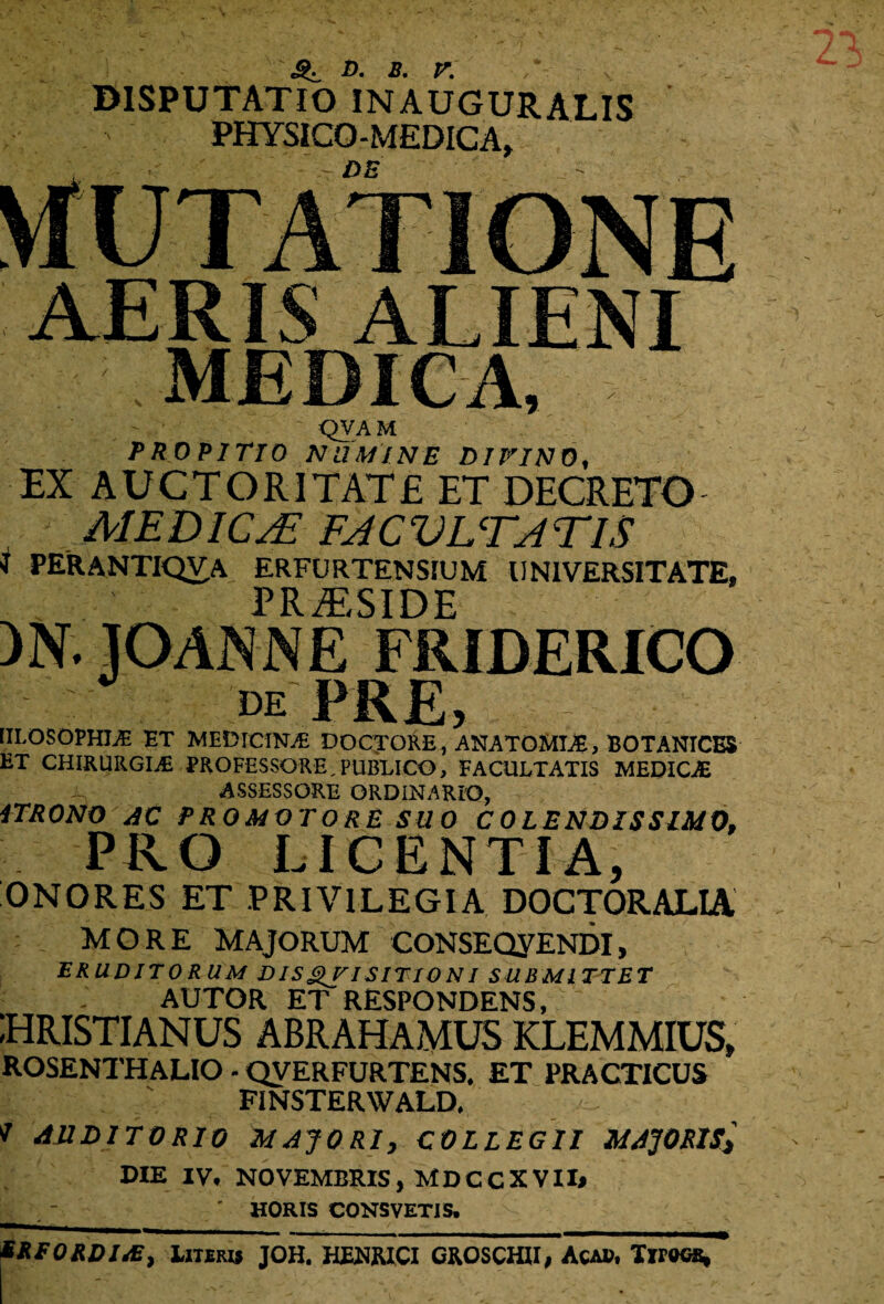 b. b. r. DISPUTATIO INAUGURATIS PHYSiCO-MEDICA, QVAM PROPITIO NUMINE DIFINO, EX AUCTORI TAT £ ET DECRETO J MEDICA? FACULTATIS J PERANTIQVA ERFURTENSIUM UNIVERSITATE, PRAESIDE )N. lOANNE FRIDERICO de KKfi) : [ILOSOPHIAE ET MEDlCINAi DOCTORE, ANATOMIAs, BOTANICES ET CHIRURGIAE PROFESSORE, PUBLICO, FACULTATIS MEDICAE ASSESSORE ORDINARIO, iTRONO AC PROMQTORE SUO C 0 LENDIS SIMO. PRO LICENTIA, ONORES ET PRIVILEGIA DOCTORALIA MORE MAJORUM CONSEQyENDI, ERUDITORUM DISQUISITIONI SUBMITTET AUTOR ET RESPONDENS, HRISTIANUS ABRAHAMUS KLEMMIUS, ROSENTHALIO - QVERFURTENS. ET PRACTICUS FINSTERWALD, * AUDITORIO MAJORI, COLLEGII MAJORIS* DIE IV, NOVEMBRIS, MDCCXVII* ' HORIS CONSVETIS. EREORDIAS, Literis JOH. HENIUCI GROSCHH, Acad, Tirocs,