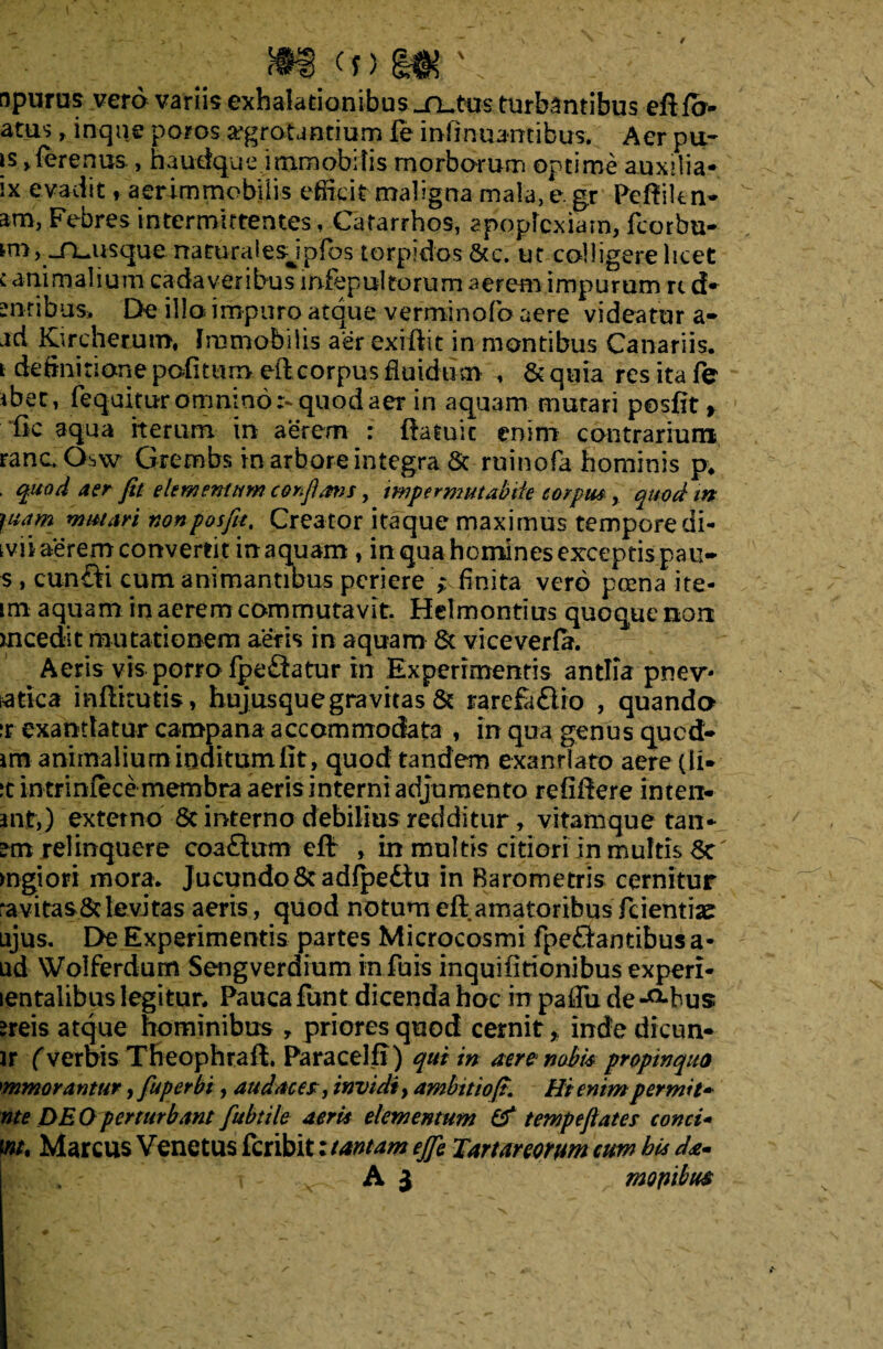 <n m' sparos vero variis exhalationibus jrutas turbantibus eft fo- atus , inque potos aegrotantium fe inlinuantibus. Aer pu- is >ferenus , haudque immobilis morborum optime auxilia- ix evadit, aer immobilis efficit maligna mala, e. gr Peftiitn- am, Febres intermittentes, Catarrhos, apoplexiam, fcorbu- miv^nuusque naturalesjpfos torpidos &c. uc colligere licet c animalium cadaveribus mfepultorum aerem impurum rt d* mtibus. De illo impuro atque verminofo aere videatur a- ad Kircherum, Immobilis aer exiftit in montibus Canariis, i definitione pofttum eft corpus fluidum , & quia res ita fe ibet, feqaitur omnino r-.quod aer in aquam mutari posfit f fic aqua iterum in aerem : ftatuic enim contrarium rancOsw Grembs in arbore integra 6t ruinofa hominis p; . quod aer fit elementum confiam, impermutabiie corpus, quod in juam mutari non posfit. Creator itaque maximus temporedi- tvii aerem convertit in aquam , in qua homines exceptis pau- s , cun£ti cum animantibus periere > finita vero pcena ite- im aquam in aerem commutavit. Helmontius quoquenon mcedit mutationem aeris in aquam & vi ce ver fa. Aeris vis porro fpeflatur in Experimentis antlia pnev* atka mflttutis, hujusque gravitas & rarefa£lro , quando ir exantlatur campana accommodata , in qua genus qued- im animalium inditum iit, quod tandem exantlato aereqli* it intriniecemembra aeris interni adjumento reficere inten- jnt,) externo 8e interno debilius redditur, vitam que tan- relinquere coa£lum eft , in multis citiori in multis fk' mgiori inora. Jucundo 8tadfpediu in Barometris cernitur ravitas&levitas aeris, quod notum eft amatoribus feientiae ujus. E>e Experimentis partes Microcosmi fpe&antibus a* ud Wolferdum Sengverdium inibis inquifitionibus experi- lentalibus legitur. Pauca funt dicenda hoc irr paffu de -^bus areis atque hominibus y priores quod cernit * inde dicun- ir (verbis Theophraft. Paracelfi) qui in aere nabis propinquo mmorantur, fuperbi, audaces, invidi, ambitio fi. Hi enim permit- nte DE O perturbant fubtile aeris elementum & tempefiates conci- w/, Marcus Venetus feribit: tantam ejje Tartareorum cuw his da* . t A J mopibu