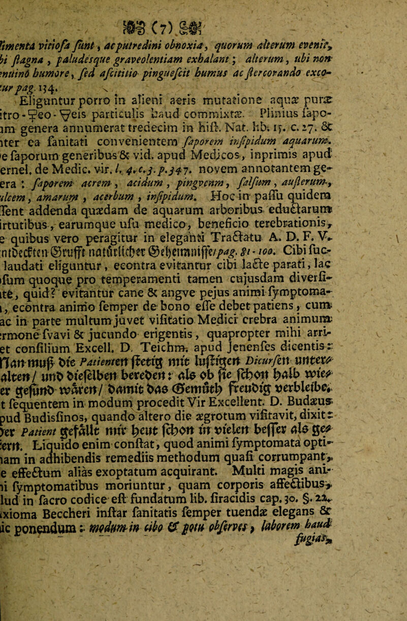 Vimenta, vitiofa fimt, ac putredini obnoxia, quorum alterum eveni?* bi ftagna , paludes que graveolentiam exhalant; alterum, ubi non muinO humore, fed afcititio pinguefcit humus ac Jiercorando exeo- 'urpag.il 4. . ... - . Eliguntur porro in alieni atris mutatione aquas pune itro-Seo* ^eis particulis haud commixtis. Plinius lapc- jm genera annumerat tredecim in hifi. Nat. hb. iy./C 27. St iter ea fanitati convenientem faporem infpidum aquarum.. t faporum generibus & vidv apud Medicos, inprimis apud ernei, de Medie, vir, /. novem annotantem ge~ era t. faporem acrem , acidum , pingvenm, falfum, au ferum, 'ilcem, amarum , acerbum , infipidum♦ Hoc in paffu quidem Tent addenda quaedam de aquarum arboribus, edu£iarum irtutibus * earumque ufu medico, beneficio terebrationis, e quibus vero peragitur in elegandi Traftatu A. D. F. V- ntDecf ten ©nifft nattWieber @el)e!mntffc//^. - w* Cibi fuc- laudati eliguntur, eeontra evitantur cibi la£te parati, lac ifum quoque pro temperamenti tamen cujusdam diverfi-' ite, quid? evitantur cane 8c angve pejus animi fymptoma- 1, eeontra aninio fernper de bono effe debet patiens, cum ac in parte multum juvet vifitatio Medici crebra animum: :rmonefvavi& jucundo erigentis, quapropter mihi arri- et confilium Excell. D> Teichra-. apud jenenfes dicentis :: ftattmtjj* bte Patiemtn (fettg mtt lujligett Dkurfen muu alten/ itnb btefeibeit berebeit: ols eb fte fchott veie? tx geftmb whxcn/ brtmfc baa (Bemutty frewbig verbletb^ t fequentem in modum procedit Vir Excellent. D. Budaeus pud Budisfinos, quando altero die aegrotum viitavit, dixit t ycx Patient gefalit nnx fyeut fcfcen in vielm beffer ais Qcf levit; Liquido enim conftat, quod animi fymptomata opti- lam in adhibendis remediis methodum quafi corrumpant,, e effe£tum alias exoptatum acquirant. Multi magis ani¬ li fymptomatibus moriuntur, quam corporis affe&ibus* lud in facro codice eft fundatum lib. firacidis cap. 50. §. iv txioma Beccheri inftar fanitatis femper tuendas elegans 8r lic ponendum :• m dum-in cibo IS potu obferm > laborem haud