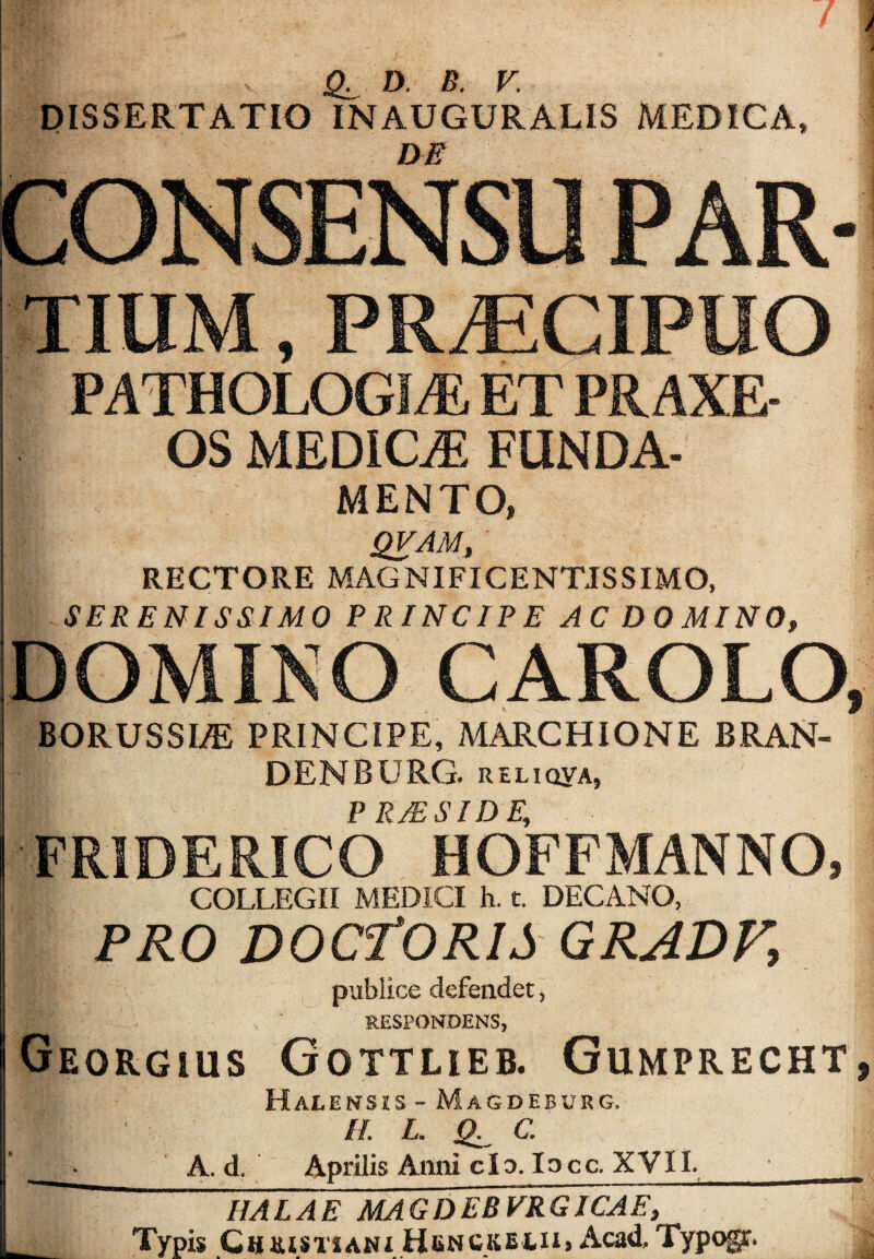 DISSERTATIO INAUGURATIS MEDICA, DE CONSENSU PAR- PRiECIPUO PATHOLOG!^ ET PR AXE- OS MEDICiE funda¬ mento, QVAM, RECTORE MAGNIFICENTISSIMO, SERENISSIMO PRINCIPE AC DO MINO, DOMINO CAROLO, BORUSSI^ PRINCIPE, MARCHIONE BRAN- DENBURG. RtLiQYA, PRMSIDE, FRIDERICO HOFFMANNO, COLLEGII MEDICI h. t. DECANO, PRO DOCfORIS GRADF, publice defendet, RESPONDENS, Ueorgius Gottlieb. Gumprecht, Halensis - Magdeburg. II L. jg. C. ■ A. d. Aprilis Anni clo. Incc-XVlI. HALAE MAGDEBVRGICAE, Typis CuRiSTiAMX HbnCKEtiij Acad, Typogr.