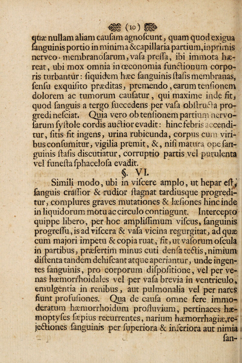 qoa! nullam aliam caufam agnolcunt, quam quod exigua fanguinis portio in minima Sccapillaria partium,inprimis nerveo - membranofarum, vafa preiTa, ibi immota hae¬ reat , ubi mox omnia in oeconomia funclionum corpo¬ ris turbantur: fiquidem haec fanguinis ftafis membranas, fenfu exquifito praeditas, premendo, earum tenfionem dolorem ac tumorum caufatur, qui maxime inde fk, quod fanguis a tergo fuccedens per vafa obftrufta pro¬ gredi nefciat. Quia vero ob tendonem partium nervo- farum fyftole cordis auftior evadit: hinc febris accendi¬ tur, litis lit ingens, urina rubicunda, corpus cum viri¬ bus confumitur, vigilia premit, &, nifi matura ope fan¬ guinis ftafis discutiatur, corruptio partis vel purulenta vel fbneftafphacelofa evadit. §. yi. Simili modo, ubi in vifcere amplo, ut hepar eft;y fanguis craffior & rudior ftagnat tardiusque progredi¬ tur, complures graves mutationes & Itefiones hinc inde in liquidorum motu ac circulo contingunt. Intercepto quippe libero , per hoc arnpliffimum vifcus, fanguinis progreftu ,isadvifcera & vafa vicina regurgitat, ad quae cum majori impetu & copia ruat, fit, ut vaforum ofcula in partibus, praefertim minus cuti denfa teftis, nimium diftenta tandem dehifcant atque aperiantur, unde ingen¬ tes fanguinis, pro corporum difpofitione, vel per ve¬ nas haemorfhoidales vel per vafa brevia in ventriculo, emulgentia in renibus, aut pulmonalia vel per nares fiunt profufioncs. Qua de caufa omne fere immo¬ deratum haemorrhoidum profluvium, pertinaces hae- moptyfes fsepius recurrentes, narium haEmorrhagiae,re-' jeftiones fanguinis per fuperiora & inferiora aut nimia fan-