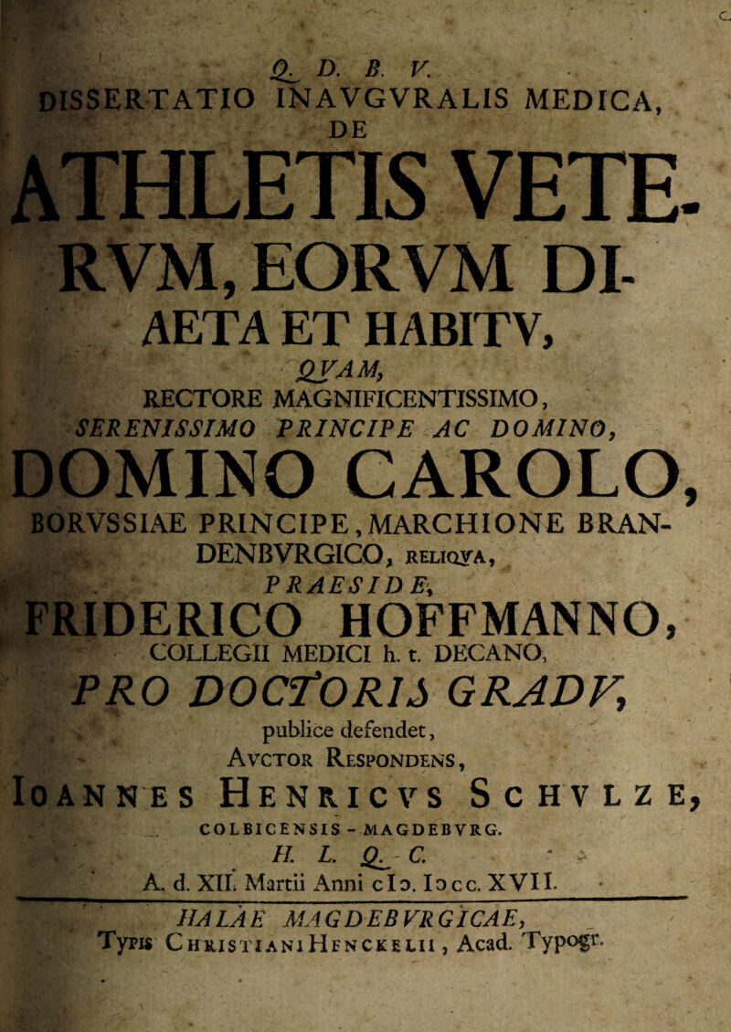 ^ D. B. V. dissertatio inavgvralis medica, DE ATHLETIS VETE. RVM, EORVM DI- AETA ET HABITV, RECTORE MAGNIFICENTISSIMO, SERENISSIMO PRINCIPE AC DOMINO, DOMINO GAROLO, BORVSSIAE PRINCIPE,MARCHIONE BRAN- DENBVRGICO, relicina, PRAESIDE, FRIDERICO HOFFMANNO, COLLEGII MEDICI h. t. DECANO, PRO DOCTORIS gradf, publice defendet, Avctor Respondens, loANNES HeNRICVS ScHVLZE, COLBICENSIS - MAGDEBVRG. IL L, C, ' A. d. XIL Martii Anni cIo. locc. XVIL HALA E MAGDEBVRG ICAR, Typi« ChuistianiHenckelu , Acad. Typogt.