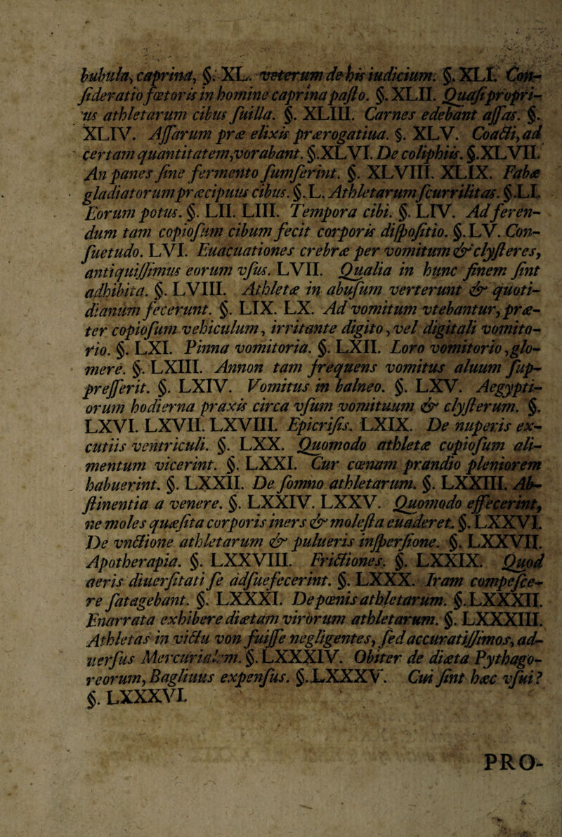 huhuh^caprina^ §: ^K!L. vHerumde^hisiudkimn Co^ fideram fator is in homine caprina pafio, §. XLII. Qu^pfopri’- 'iis athletarum cibus fiuiUa, §. XLIII. Carnes edebant ajfas. §. XLIV. AJfarum pr£ elixis pr^rogatiua. §. XLV. Coa&i ad certam quantitatem ^vorabant. §.XLVI. De coliphiis, §.XLVir. An panes fine fermento fumferint. §. XLVIII. XLIX. Faba gladiatorumpracipum cibus. §. L. Athletarumfcurrilitas. §.LL Eorum potus, §. LII. LIII. Tempora cibi. §. LIV. Ad feren-- dum tam copiofum cibum fecit corporis difpofitio, §.LV. Con- fuetudo, LVI. Euacuationes crebra per vomitum &'clyfieresy antiquijjimns eorum vfus. LVII. Qualia in hunc finem fint adhibita. §. LVIII. Athleta in abufum verterunt & quom dianuni fecerunt. §. LIX. LX. Ad vomitum vtebantur, pra- ter copiofum vehiculum^ irritante digito^vel digitali vomito^ rio. §. LXI. Vinna vomitoria. §. LXII. Loro vomitorio .,glo-^ merci §^. LXIII. Annon tam frequens vomitus aluum fup- prejjerit, §. LXIV. Vomitus in balneo, §. LXV. Aegypti¬ orum hodierna praxis circa vfum vomituum dsr clyflerum. §. LXVI. LXVII. LXVIIL Epicrifis. LXIX. De nuperis ex- cutiis ventriculi. §. LXX, Quomodo athleta copiofum ali¬ mentum vicerint. §, LXXI. Cur coenam prandio pleniorem habuerint, §. LXXII. De fomno athletarum, §. LXXIII. Ah^ flinentia a venere, §. LXXIV. LXXV. Qumtiodo effecerint^ 'ne moles quafita corporis iners & molefla euaderet, §. LXXVl De vnBione athletarum & pulueris injperfione. §, LXXVII. Apotherapia, §. LXXVIII. Fri&iones. §. LXXIX. Quod aeris diuerfitati fe ddfuefecerint, §. LXXX. Jram compefce- re fatagebant. §. LXXXI. De poenis athletarum. §.LXXXn. Enarrata exhibere diatam virorum athletarum. §. LXXXIII. Athletas in vi&u von fuijfe negligentesjfeda€Curati/fimos.,ad- uerfus Mercuri a lr77i. §. LXXXIV. Obiter de dieeta Pythago¬ reorum, Bagliuus expenfus. §.I^XXXV. Cui fint haec vfui ? $.LXXXVL PRO^