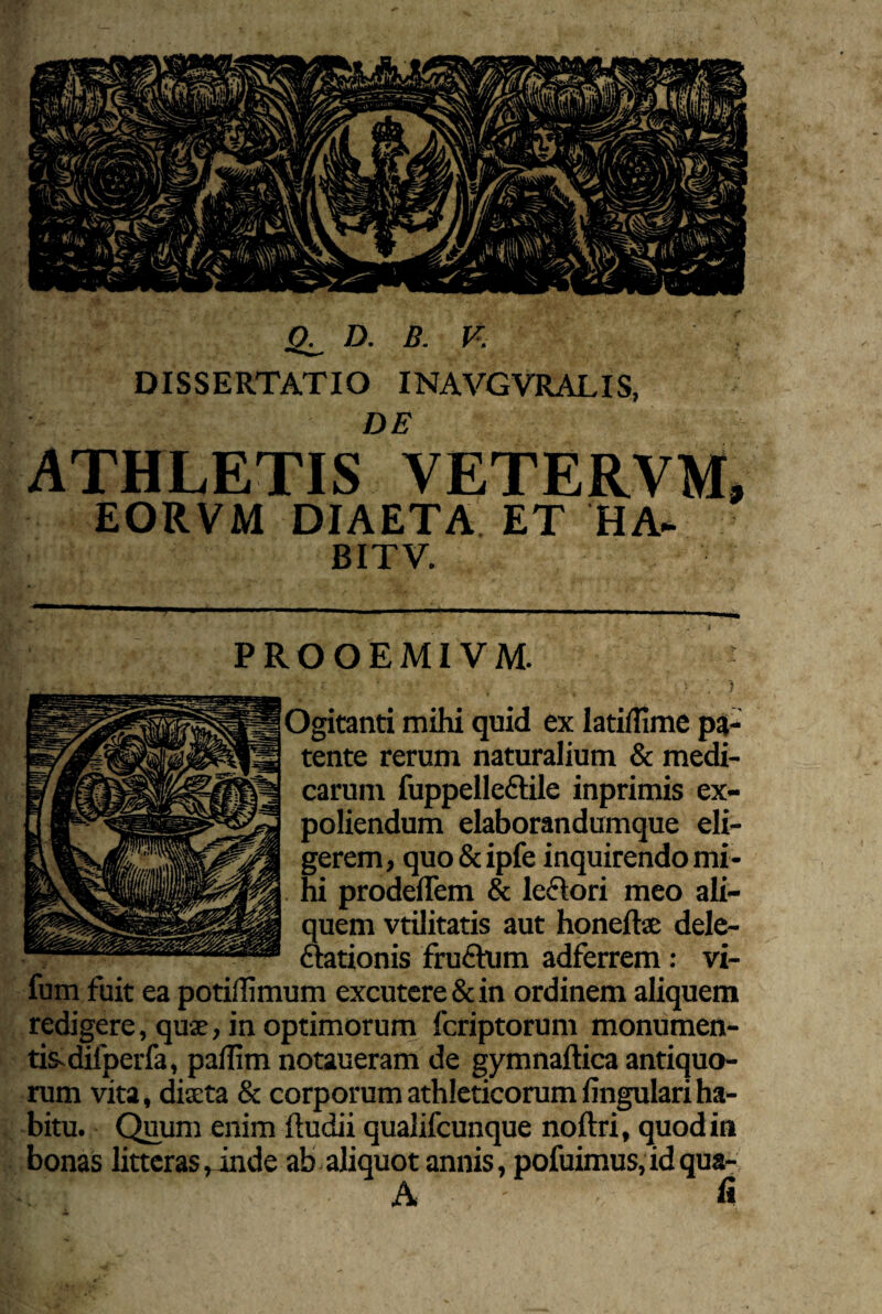 D. B. DISSERTATIO I DE ATHLETIS VETERVM, EORVM DIAETA ET HA- BITV. PROOEMIVM. Ogitanti mihi quid ex latiffime pa¬ tente rerum naturalium & medi¬ carum fuppelleftile inprimis ex¬ poliendum elaborandumque eli¬ gerem, quo&ipfe inquirendo mi- . ni prodelTem & leftori meo ali¬ quem vtilitatis aut honeftse dele- ^tionis fru£him adferrem: vi- fum fuit ea potiflimum excutere & in ordinem aliquem redigere, qujE, in optimorum fcriptorum monumen- tis^difperfa, paUim notaueram de gymnaftica antiquo¬ rum vita, dixta & corporum athleticorum lingulari ha¬ bitu. Quum enim ftudii qualifcunque noftri, quod in bonas litteras,^inde ab-aliquot annis, pofuimus,idqua- A fi