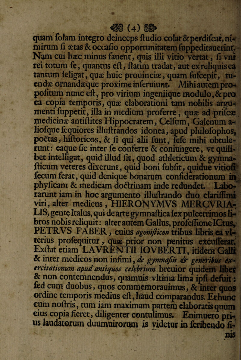 i^am folam integro deinceps ftudio colat &pefdifc3t, ni-* mirum li setas & occaiio opportunitatem fuppeditauerint* Nam cui haec minus fauent, quis illi vitio vertat, fi vni’ rei totum fe, quantus eft, fiatim tradat, aut ex reliquis ea tantum leligat, quae huic prouinciee, quam fufeepit, tu¬ endae ornandaeque proxime inferuiunt. Mihi autem p^o^i politum nunc eft, pro virium ingeniique modulo, & pro ea copia temporis, quae elaborationi tam nobilis argu-< menti fuppetit, illa in medium proferre, quae adqjrifcae medicinae antiftites Hippocratem, Ceifum, Galenum a- liofquefequiores illuftrandos idonea, apud philofophos, poetas,' hiftoricos, & fi qui alii funt, fefe mihi obtule-- runt : eaque fic inter fe conferre & coniuhgerc, vt quili¬ bet intelligat, quid illud fit, quod athleticum & gymna- fticum veteres dixerunt, quid boni fubfit, quidue vitiofi' fecum ferat, qtiid denique bonarum confiderationum iir phyficam & medicam doctrinam inde redundet. Labo-^ rarunt iam in hoc argumento illuftrando duo clarifiimi viri,alter medicos, HIERONYMVS MERCVRIA- LIS, gente Italus, qui de arte gymnaftica lex pulcerrimos li¬ bros nobis reliquit: alter autem Gallus, profefiieme LCtus, PETRVS FABER, cuius agonijlicon tribus libris ea vl- terius profequitur, qUse prior non penitus excUlTerar.' Exftat etiam LAVRENTII IOVBERTI, itidem GalS & inter medicos non infimi, de gymnajtis dy generibus ex-‘ ercitationum apud antiquos celebrium breuior quidem libeS & non contemnendus, quamuis vltima lima ipfi defuit: fed cum duobus, quos commemorauimus, & inter quos ordine temporis medius eft, haud comparandus. Et hunc cum noftris, tum iam maximam mrtem elaboratis quum eius copia fieret, diligenter contulimus. Enimuero pri¬ us laudatorum duumuirorutm is videtur in fcr&endo fi¬ nis w . . <