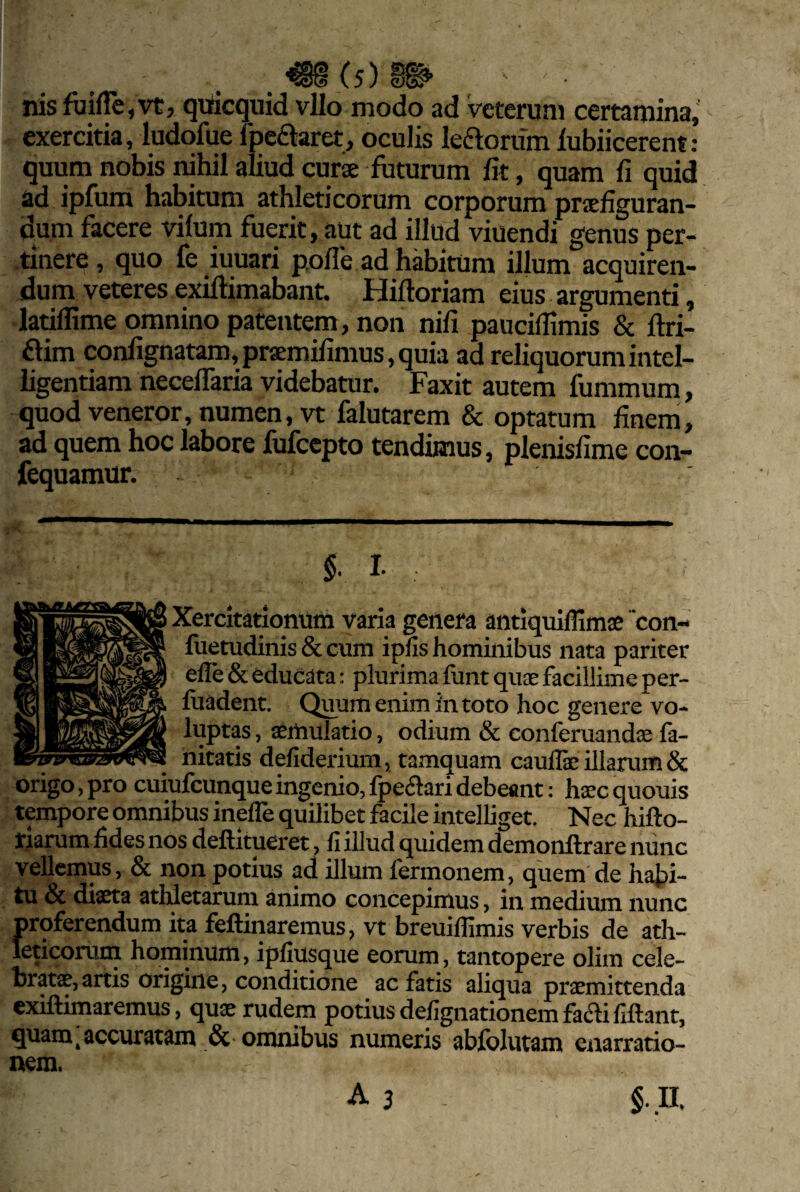 nisfiiiile,vtj qiiicquid vUo modo ad veterum certamina,' exercitia, ludofue Ibeftaret, oculis ledorum lubiicerent: quum nobis nihil aliud curs futurum fit, quam fi quid ad ipfum habitum athleticorum corporum prsefiguran- d^m facere vifum fuerit, aut ad illud viuendi genus per- •tinere, quo fe iuuari pofle ad habitum ilium acquiren¬ dum veteres exiftimabant. Hiftoriam eius argumenti, laullime omnino patentem, non nifi paucillimis & ftri- dim conlignatam,praEmilimus,quia ad reliquorumintel- iigentiam neceffaria videbatur. Faxit autem fummum, quod veneror, numen, vt falutarem & optatum finem, ad quem hoc labore fufccpto tendimus, plenisfime con- fequamur. §. l Xercitatlonum varia genera antiquiffimse con- fuetudinis&cum ipns hominibus nata pariter elle & educata: plurima funt qus facillime per- fuadent. Quum enim in toto hoc genere vo¬ luptas , aemulatio, odium & conferuandae fa- nitatis deliderium, tamquam caulfe illarum & origo, pro cuiufcunque ingenio, Ipedari debeant: haec quouis tempore omnibus inefle quilibet facile intelliget. Nec hifto- riarum fides nos deftitueret, fi illud quidem demonflrare nunc vellemus, & non potius ad illum fermonem, quem de habi¬ tu & diaeta athletarum animo concepimus, in medium nunc proferendum ita feftinaremus, vt breuiflimis verbis de ath¬ leticorum hominum, ipfiusque eorum, tantopere olim cele¬ bratae, artis origine, conditione ac fatis aliqua praemittenda exiftimaremus, quae rudem potius deflgnationemfadififtant, quam,accuratam omnibus numeris abfblutam enarratio¬ nem. A 3 §. n.