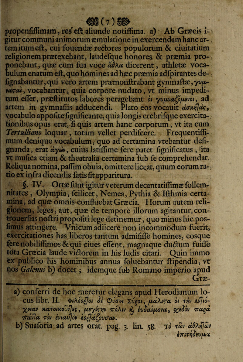 X m(7)m propenfiflimam*, eft aliunde notiffima. a) Ab Graecis t' gitur communi animorum aemulatione in exercendam hanc ar¬ tem itum eft, cui fouendae redores populorum & ciuitatium religionem praetexebant, laudefque honores & praemia pro¬ ponebant, quae cum fua voce uSKol dicerent, athletae voca¬ bulum enatum eft, quo homines ad haec praemia adfpirantes de- : fignabantur,qui vero artem praemonftrabant gymnaftae,7WjUi- , vocabantur, quia corpore nudato, vt minus impedi¬ tum eflet, praeftitutos labores peragebant oi yvfivcc^ofjusvot, ad artem in gymnafiis adducendi. Plato eos vocauit vocabulo appofite fignificante, quia longis crebrifque exercita¬ tionibus opus erat, fi quis artem hanc corporum , vt ita cum Tertulliano loquar , totam vellet perdifcere. Frequentiffi- mum denique vocabulum, quo ad certamina vtebantur defi- gnanda, erat cuius latillime fere patet fignificatus , 'ita vt mufica etiam & theatralia certamina fub fe comprehendat. Reliqua nomina, paflim obuia, omittere liceat, quum eorum ra-, tio ex infra dicendis fatis fit apparitura. IV. Ortae fiint igitur veterum decantatiflimae follem^ nitates , Olympia, fcilicet, Nemea, Pythia & Ifthmia certa¬ mina, ad quae omnis confluebat Graecia. Horum autem reli¬ gionem, leges, aut, quae de tempore illorum agitantur,coiv trouerfias noftri propofiti lege detinemur, quo minus hic pos- fimus attingere. Vnicum adiicere non incommodum fuerit, exercitationes has liberos tantum admifilTe homines, eosque :^ere nobiliffimos & qui ciues eflcnt, magnaque ducftum fuifle tdta Graecia laude vidorem in his ludis citari. Quin immo ex publico his hominibus annua foluebantur ftipendia, vt nos Galenus b) docet; idemque fub Romano imperio apud Grae- a) conferri de hoc meretur elegans apud Herodianum lo¬ cus libr. II. ^tAso^Oi S's (pJeTfi fJLccAi^Tct oi rrjv Xvjto- ' x^iciv KcevQiKoZ^sg y asykny 'ttoKiv k, iv^aiaovu. %e^ov itcLvIu rov eviuvjov ^o^fct^ovcrcLv, b) Suaforia ad artes orat. pag. 3. lin. 58. to rZv adhlUm STTiTri^ev^x