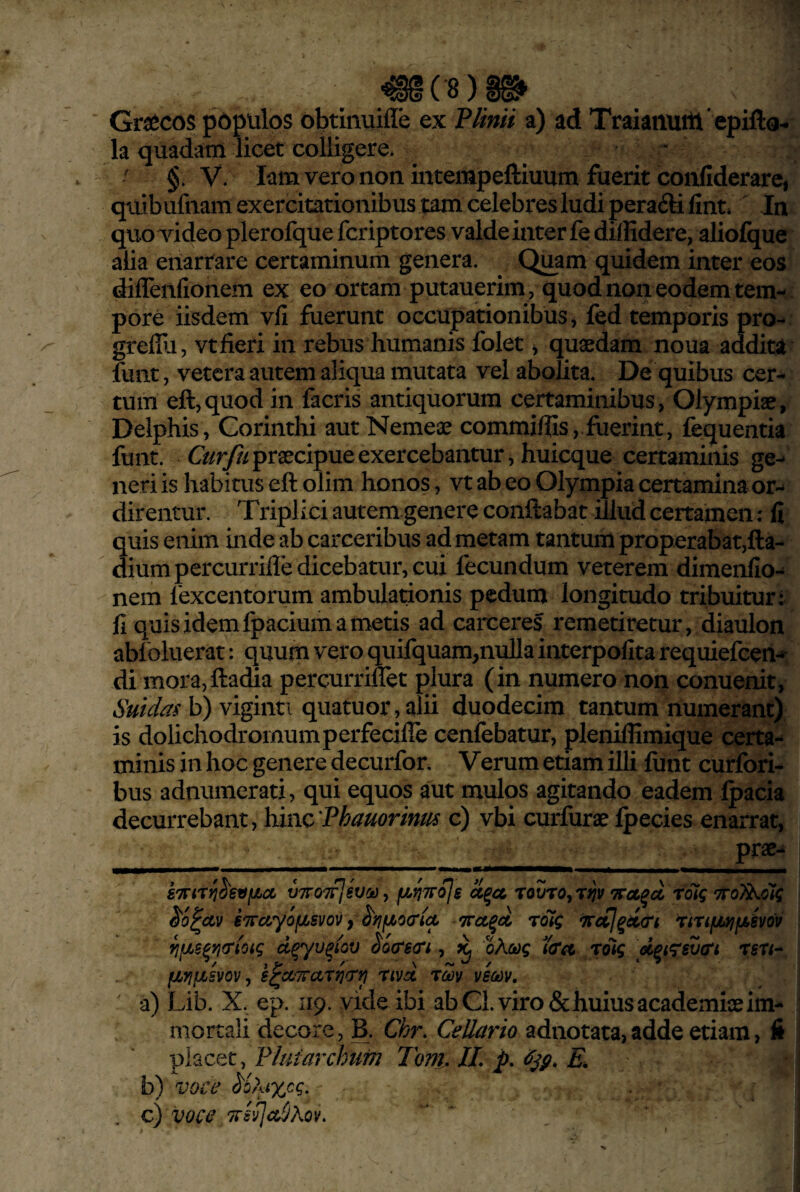 mc8)m Graecos populos obtinuifle ex P/imi a) ad Traianuiti epifto- la quadam licet colligere. ■ ' §. V. lam vero non intempeftiuum fuerit confiderare, quibufnam exercitationibus tam celebres ludi peracSli fint» ^ In quoTideo plerofque fcriptores valde inter fe diffidere, aliofque alia enarrare certaminum genera. Quam quidem inter eos diflenfionem ex eo ortam putauerim , quod non eodem tem- . pore iisdem vli fuerunt occupationibus j fed temporis pro-» greffijj Vtfieri in rebus humanis folet j quaedam noua addita funt, vetera autem aliqua mutata vel abolita. De quibus cer-^ tum eft,quod in facris antiquorum certaminibus, Olympiae, Delphis, Corinthi aut Nemeae commiffis, fuerint, fequentia funt. praecipue exercebantur, huicque certaminis ge¬ neri is habitus eft olim honos, vt ab eo Olympia certamina or¬ direntur. Triplici autem genere conflabat illud certamen: fi quis enim inde ab carceribus ad metam tantum properabat,fla- diumpercurrifle dicebatur, cui fecundum veterem dimenfio- nem 1'excentorum ambulationis pedum longitudo tribuitur: fi quis idem fpacium a metis ad carceres remetiretur , diaulon abi oluerat: quum vero quifquam,nulla interpofita requiefeen-^ di mora,fladia percurriflet plura (in numero non conuenit, Suidas b) viginti quatuor,alii duodecim tantum numerant) is dolichodromumperfecifie cenfebatur, pleniffimique certa¬ minis in hoc genere decurfor. Verum etiam illi fiint curfori- bus adnumerati, qui equos aut mulos agitando eadem Ipacia decurrebant, hinc Phauorinm c) vbi curfurae Ipecies enarrat, prae- VTTOTpfSVOi)^ fJU^TTojs TOVTOjT^V foig ‘TTOl^otq ^o^Uv iirctr/ofjbsvov f ^rifiocriA Trct^ct rolg irccl^d&i TirifiyifAivov ^fM^rifrioig d^yv^iov ^o(r6(ri, ^ oAaog tda rolg d^iTsvtrt TfiT<- i fjLYifjLivov ^ s^oLTrarrimi rivd rm veaov, ' ' a) Lib. X, ep. 119. vide ibi ab Cl. viro & huius academiaeim- j mortali decore, B, Chr. Cellario adnotata,adde etiam, li placet, Pluiarchufn Tonh IL p. £ b) voce Uhixcg. , c) voce TfifjcdlAov, ‘ ' ■ ,