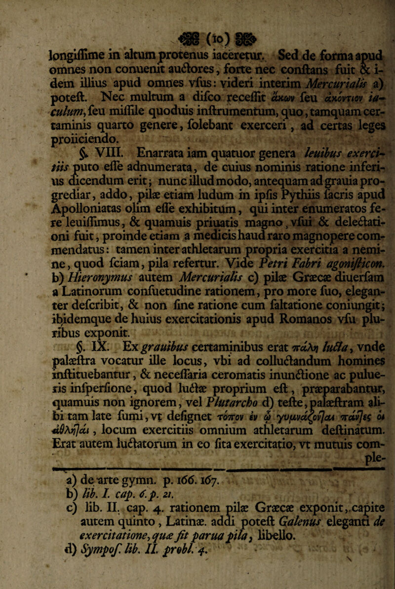 omnes non conuenit auftores, forte nec conflans fuit & i- dem illius apud omnes vfus: videri interim Mercurialis a) poteft. Nec multum a difco receffit him feu ia^ culumy{&\x miflile quoduis inftrumentum, quo, tamquam cer¬ taminis quarto genere, folebant exerceri, ad certas leges proliciendo. VIII. Enarrata iam quatuor genera leuihus exerci^- /«.f puto elTe adnumerata, de cuius nominis ratione inferi¬ us dicendum erit; nunc iUud modo, antequam ad grauia pro¬ grediar, addo, pilae etiam ludum hi ipfis Pythiis facris apud Apolloniatas olim efle exhibitum, qui inter enumeratos fe¬ re leuiflimus, & quamuispriuatis magno^vfui & delegati¬ oni fuit, proinde etiam a medicis haud raro magnopere com¬ mendatus: tamen inter athletarum propria exercitia a nemi¬ ne, quod fciam, pila refertur. Vide Vetrt Fabri agonifiicon, b) Hieronymus autem Mercurialis c) pilae Graecae diuerfam a Latinorum confuetudine rationem, pro more fuo, elegan¬ ter defcribit, & non fine ratione cum faltatione coniungit; i^idemque de huius exercitationis apud Romanos vfu plu- nbus exponit. §. IX. ^xgrauibus certaminibus erat 'xdM lu&a^ vnd^ palaeftra vocatur ille locus, vbi ad collucandum homines inftituebantur, & neceffaria ceromatis inunCione ac pulue- ris infperfione, quod luCae proprium eft, 'praeparabantur, quamuis non ignorem, vel Plufarcho d) tefte,palaeftram ali¬ bi tam late fumijVt defignet tStcov iv a yufjLvct^ovJcu w , locum exercitiis omnium athletarum deflinatum. Erat autem luCatorum in eo fita exercitatio, vt mutuis com¬ ple- a) de -arte gymn. p. 166. i6j. b) lib. I. cap. ^.p. 21. c) lib. II. cap. 4. rationem pilae Graecae exponit,.capite autem quinto, Latinae, addi poteft Galenus eleganti de exercitatione^ qu^e fit parua pila i ^ Sympofi lib/lL probi, '