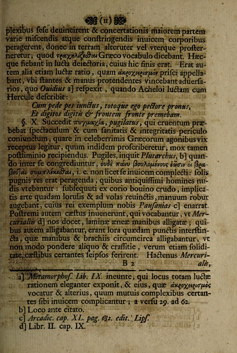 , . plexibus fefe deuincirent & concertationis maiorem partem varie inifcendis atque conftringendis inuicem corporibus peragerent, donec in terram alteruter vel vterque profter- neretur; quod Graeco vocabulo dicebant. Haec^ que fiebant in lufta deiedoria, cuius hic finis erat. Erat au¬ tem alia etiam luftae ratio > quam dK^oxet^tcrfj^ov prifci appella¬ bant, vbi ftantes & maniis protendentes vincebant aduerfa- rios, quo Ouidius a] refpexit, quando Acheloi luftam cum Hercule defcribiti Cum pede pes iun&us, totoque ego peBore pronus^ Et digitos digitis & frontem fronte premebam. §. X. Succedit pugilatus ^ qui cruentum prae¬ bebat fpccJlaculum & cum fanitatis & integritatis periculo coniunaum, quare in celeberrimis Gr^corum agonibus vix receptus legitur, quum indidem profcriberetur, mox tamen poftliminio recipiendus. Pugiles, inquit b] quan¬ do inter fe congrediuntur, ov^s Trdw (ipvKofji^svovg eoiG‘iv m |3^«- (isvjdi a-vfjLTrXsKsS^oA y i. e. non licet fe inuicem compIe61i: folis pugnis res erat peragenda, quibus antiquiffimi homines nu¬ dis vtebantur : fubfequuti ex corio bouino crudo, implica¬ tis arte quadam lorulis & ad volas reuinftis,manuum robur augebant , cuius rei exemplum nobis Faufanias c] enarrat. Poftremi autem caeftus inuenerunt, qui vocabantur, vtAf^r- curialiis d] nos docet, laminae aeneae manibus alligatae ; qui¬ bus autem alligabantur, erant lora quaedam punftis interftin- fta, quae manibus & brachiis circumcirca alligabantur, vt non modo pondere aliquo & craflitie , verum etiam folidi- tate,;caeftibus certantes feipfos ferirent. Hadenus Mercuri-^ B2 alhy ■ i ■ n 1—-i ' 1 ■ , , n ' 'i^i^Jd^amorphof. Lib. IX. ineiinte, qui locus totam luelae rationem eleganter exponit, & eius, quae dK^ox^^iftfjdg vocatur & alterius, quum mutuis complexibus certan¬ tes fibi inuicem complicantur ; a verfu 29. ad 62. bl Loco ante citato. c] Arcadie, cap. XL. pag. edit. \ Lipf.