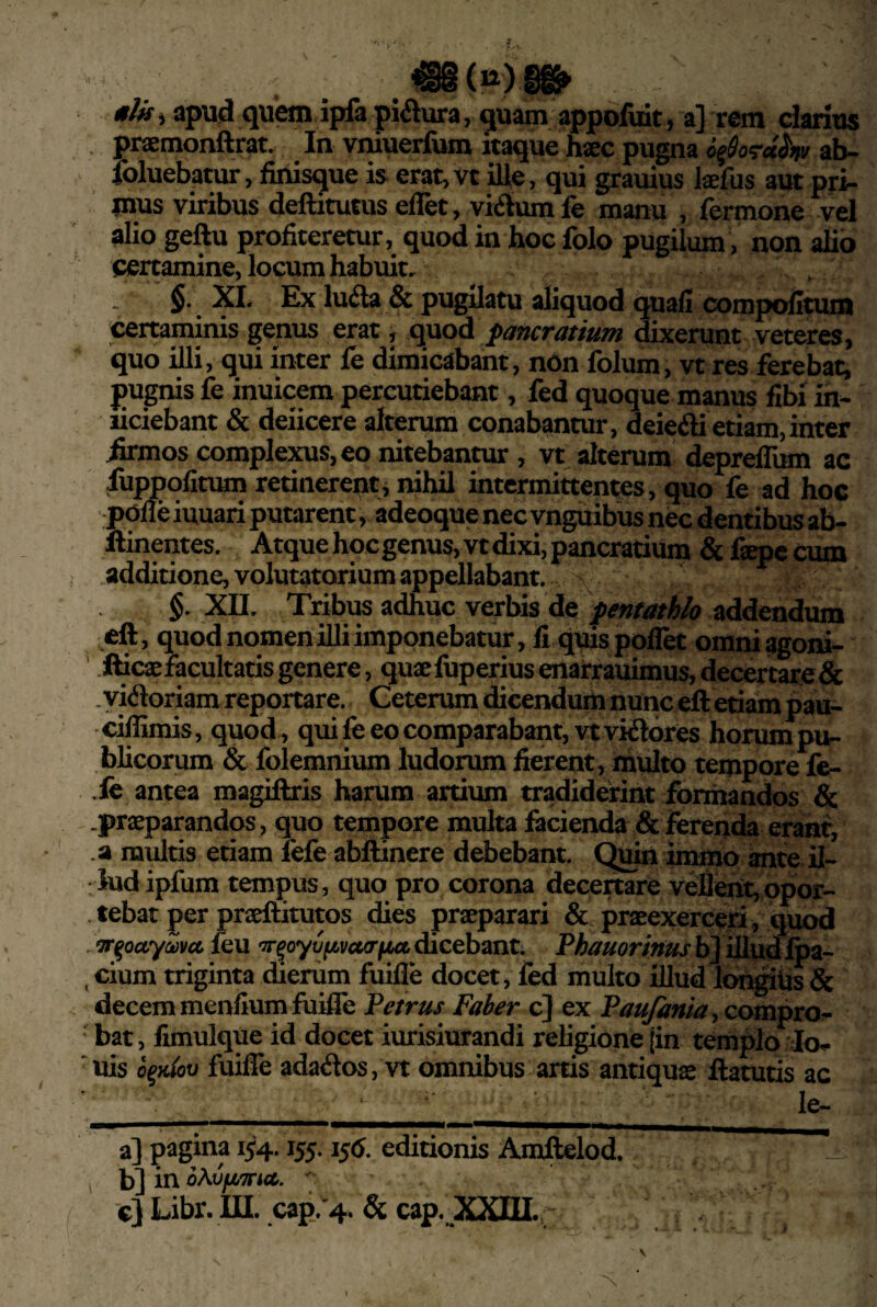tlu, apud quem ipfa piatura, quam appofuit, a] rem darius . praemonftrat. In vniuerfum itaque haec pugna ab- foluebatur, finisque is erat,vt ille, qui grauius laefus aut pri¬ mus viribus deftitutus elTet, vidum fe manu , fermone vel alio geftu profiteretur, quod in hoc folo pugilum , non alio certamine, locum habuit. , §• _ XI. Ex luda & pugilatu aliquod quali compofitum ^rtaminis genus erat, quod pancratiutn dixerunt veteres, quo illi, qui inter fe dimicabant, nOn folum, vt res ferebat, pugnis fe inuicem percutiebant, fed quoque manus flbi in- liciebant & deiicere alterum conabantur, deiedi etiam, inter iirmos complexus, eo nitebantur, vt alterum deprefliim ac fuppolitum retinerent, nihil intermittentes, quo fe ad hoc polle iuuari putarent, adeoque nec vnguibus nec dentibus ab- llinentes. Atque hoc genus, vt dixi, pancraduro & faepc cum .addidone, volutatorium appellabant. §. XII. Tribus adhuc verbis de fentathh addendum eft, quod nomen illi imponebatur, fi quis pollet oraniagoni- idcasfacultads genere, quaefuperius enarrauimus, decertare& .yidoriam reportare. Geterum dicendum nunc eft edam pau- ■ciffimis, quod , qui fe eo comparabant, vtvidores horum pu¬ blicorum & folemnium ludorum fierent, inulto tempore fe- .fe antea magiftris harum ardum tradiderint formandos & .prsEparandos, quo tempore multa facienda & ferenda erant, .a multis etiam fefe abftinere debebant. C^in immo ante il¬ lud ipfum tempus, quo pro corona decertare veflent,opor- . tebat per prseftitutos dies praeparari & praeexerceri , quod ‘TT^octyma {qu dicebant. PA^/amwaj- bJiUud foa- , cium triginta dierum fuilTe docet, fed multo illud lon^lis & decem menliumfuilfe Petrus Faber c} ex Paufmia-, compro- ■ bat, limulque id docet iurisiurandi religione jin templo Io¬ nis o^Hlbo fuiffe adados, vt omnibus arris antiquae ftatutls ac ■ ' le- a] pagina 1^4.155.1^6. edidonis Amftelod. _ b] in 7 c} Libr. in. capV4. & cap. XXHI.