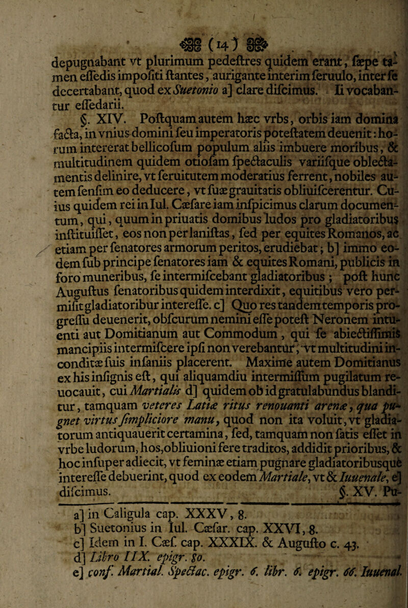 / depugnabant vt plurimum pedeftres (jiiidem erant, fepe ta¬ men elfedis impoliti liantes, aurigante interim feruulo, inter fe decertabant, quod ex Suetonio a] clare difcimus. Ii vocaban¬ tur efledarii. §. XIV. Pollquam autem haec vrbs, orbis iam domina fa£la, in vnius domini feu imperatoris poteftatem deuenit: ho¬ rum intererat bellicofum populum aliis imbuere moribus, & multitudinem quidem otiofam Ipeilaculis variifque oblefta- mentis delinire, vt feruitutem moderatius ferrent, nobiles au¬ tem fenfim eo deducere, vt fuaegrauitatis obliuifcerentur. Cu¬ ius quiiem reiiniul. Caefareiam infpicimus clarum documen¬ tum, qui, quuminpriuatis domibus ludos pro gladiatoribus inftituiflet, eosnonperlaniftas, fed per equites Romanos, ac etiam per fenatores armorum peritos, erudiebat; b] immo eo¬ dem fub principe fenatores iam & equites Romani, publicis in foro muneribus, feintermifcebant gladiatoribus ; pofl: huitc Auguftus fenatoribus quidem interdixit, equitibus vero per- mifit gladiatoribur intereffe. c] Quo res tandem temporis pro- greflu deuenerit, obfcurum nemini elTepoteft Neronem intu^- enti aut Domitianum aut Commodum , qui fe abieftiflimii mancipiis intermifeere ipfi non verebantur ; ‘vt multitudini in¬ conditae fuis infaniis placerent. Maxime autem Domitianus exhisinfignis eft, qui aliquamdiu intermillum pugilatum re- uocauit, om Martialis d] quidem ob id gratulabundus blandi¬ tur, tamquam veteres Latiae ritus renouanti arenae ^ qua pu^ gnet virtus fimpliciore manUy quod non ita voluit , vt gladia¬ torum antiquauef it certamina, fed, tamquam non fatis eflet in vrbe ludorum, hos,obliuioni fere traditos, addidit prioribus, & hocinfuper adiecit, vt feminae etiam pugnare gladiatoribusqut interefle debuerint, quod ex eodem Martiale^ vt & luuenale^ e] difcimus.___ §. XV. Ptr- a] in Caligula cap. XXXV ,8. b] Suetonius in lul. Caefar. cap. XXVI, 8. c] Idem in L Caef cap. XXXIX. & Augullo c. 43, ^ Libro 11X, epigr.lo. e] conf> Martial. Spellac, epigr. libr. ^pigr, luuenal