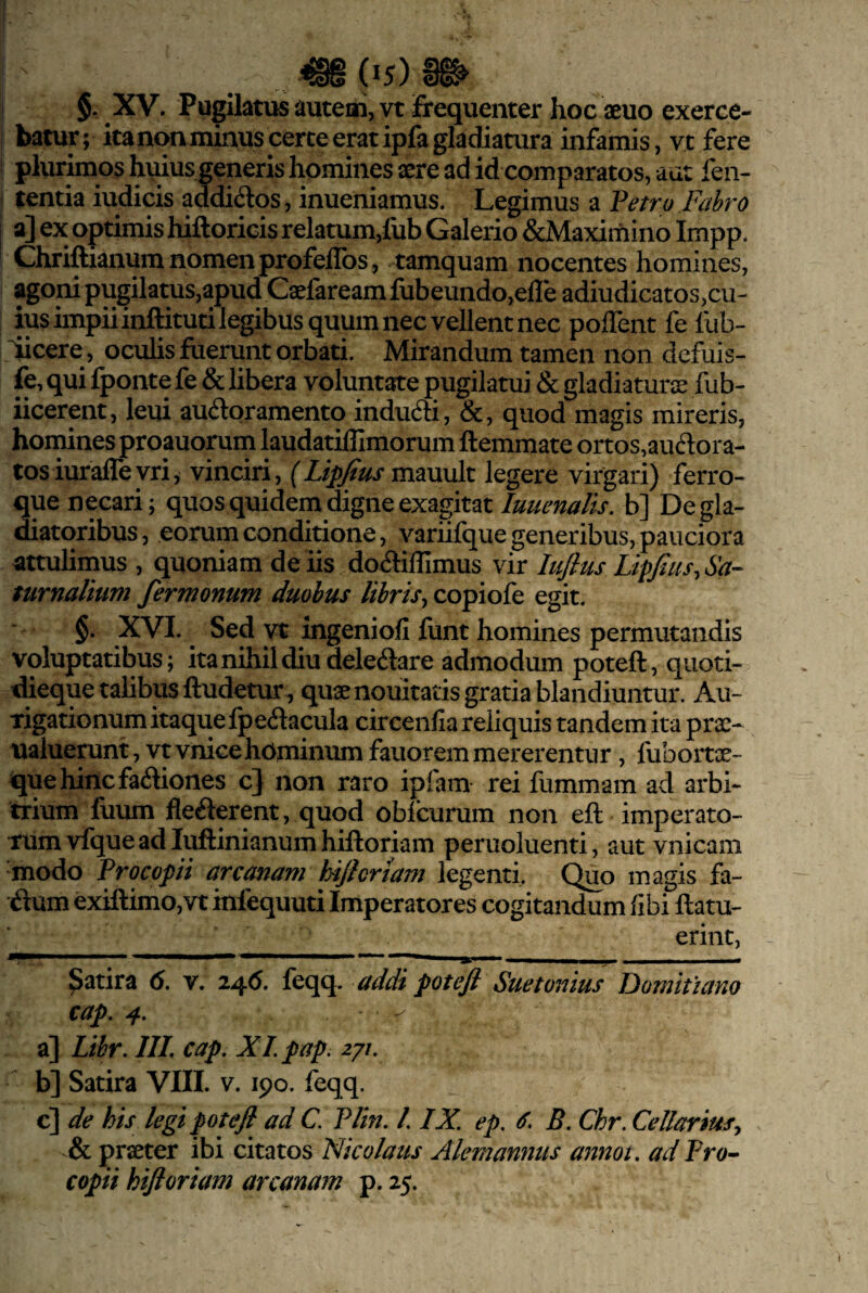 batur; ita non minus certe erat ipfa gladiatura infamis, vt fere plurimos h\uus generis homines aere ad id comparatos, aut fen- tentia iudicis addidos, inueniamus. Legimus a Vetro Fahro a] ex optimis hiftoricis relatum,fub Galerio &Maximino Impp. Chriftianum nomen profelibs , tamquam nocentes homines, agoni pugilatus,apud Caefaream lubeundo,efle adiudicatos,cu¬ ius impii inftituti legibus quum nec vellent nec poflent fe fub- ^cere, oculis fuerunt orbati. Mirandum tamen non defuis- fe, qui fponte fe & libera voluntate pugilatui & gladiaturis fub- iicerpit, leui audqramento indudti, &, quod magis mireris, homines proauorurn laudatiffimorum ftemmate ortos,audora- tosiurafle vri, vinciri, (Lipfius mauult legere virgari) ferro¬ que necari; quos quidem digne exagitatb] De gla¬ diatoribus , eorum conditione, variifque generibus, pauciora attulimus , quoniam de iis dodiflimus vir lujlus Lipfius^Sa- ntrnalium fermonum duobus libris^ copiofe egit. §. XVI. ^ Sed vt ingeniofi funt homines permutandis voluptatibus; ita nihil diu deledare admodum poteft, quoti- dieque talibus ftudetur , quaenouitatis gratia blandiuntur. Au¬ rigationum itaque ipedacula circenfia reliquis tandem ita prse- ualuerunt, vtvnicehominumfauoremmererentur, fubortx- quehincfadiones c} non raro ipfam rei fummam ad arbi¬ trium fuum flederent, quod obicurum non eft imperato¬ rum vfque ad luftinianum hiftoriam peruoluenti, aut vnicam modo Trocopii arcanam hijlortam legenti. Quo magis fa- dum exiftimOjVt infequuti Imperatores cogitandum fibi ftatu- erint, ^atira 6. v. 24(5. feqq. addi poteft Suetonius Domitiano cap. 4, a] Lihr. 111. cap. XI pap. zyi. b] Satira VIII. v. 190. feqq. c] de his legi poteft ad C. PHn. /. IX. ep. B. Chr. Cellarius.^ & praeter ibi citatos Nicolaus Alemanmis annoi. ad Pro^ copii hiftoriam arcanam p. 25.