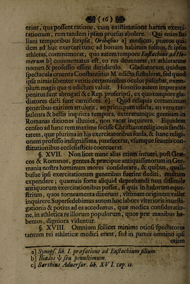 erittt ,* qua poffent ratione, cum exiftimatlone hahini exerci¬ tationum , rem tandem i pfamprorfus abolere. Qui enim lu-^ iiani temporibus fcripfit, Ortbafius a] medicus, pueros qui¬ dem ad huc exerceri tunc ad bonum habitum folitos,&ipfos athletas! commemorat; quo autem tempore Euflachius adHo^ merum b] commentatus eft,eo'res deuenerat,vt athletarum nomen & profeffio eflent deridiculo. Gladiatorum quidem fpedacula cruenta Conftantinus M. edifto fuftulerat, fedquod ipfe nimislibenter vetitis certaminibus oculospafcebat, exem¬ plum magis qua u edidum valuit. Honorio autem imperante penitus funt abrogati & e Rep. profcripti, ex quo*tempore gla- ‘ diatores difti funt carnifices, c] Quid reliquis certaminum generibus exitium attulerit, an principum edi6la, an vero tur¬ bulenta & bellis inquieta tempora, exterarumque gentium in Romanas ditiones illuuies, non vacat inquirere. Equidem cenfeo ad hanc rem maxime fecille Chriftianae religionis fan6H- tatem, quae plurima in his exercitatoribus foeda, & hanc religio onem profeflb indigniflima, patefecerat, vfumque feueris com ftitutionibus ecclefiafticis coercuerat. §. XVII. Nonlicet nunc alias etiam intueri, poftGraSr cos & Romanos, gentes & praecipue antiquiffimomm in Ger- * manianoftrahominum mores confiderare, & quibus, quali- bufue ipfi exercitationum generibus fuerint dediti, multum expendere; quamuis forte aliquid deprehendi non diffimile antiquorum exercitationibus poffet, fi quis in ludorum eque- ftrium, quos torneamenta dixerunt, vltimam originem vellet inquirere.Superfedebimus autem hoc labore vlterioris inuefti- gationis & potius ad ea accedemus, quae medica confideratio- ne, in athletica re illorum populorum, quos prae manibus ha¬ bemus, digniora videntur. §. XVIII. Omnium fcilicet minime otiofi fpe(3:atores tantum rei athleticae medici erant, fed in partes omnino ipfi etiam a] Synopf, lib. /. prasfatmie ad Eujiachiumfilium. b] Iliados feu penultimum. c] Barthins Aducrfar. lib. XV L cap. iz.