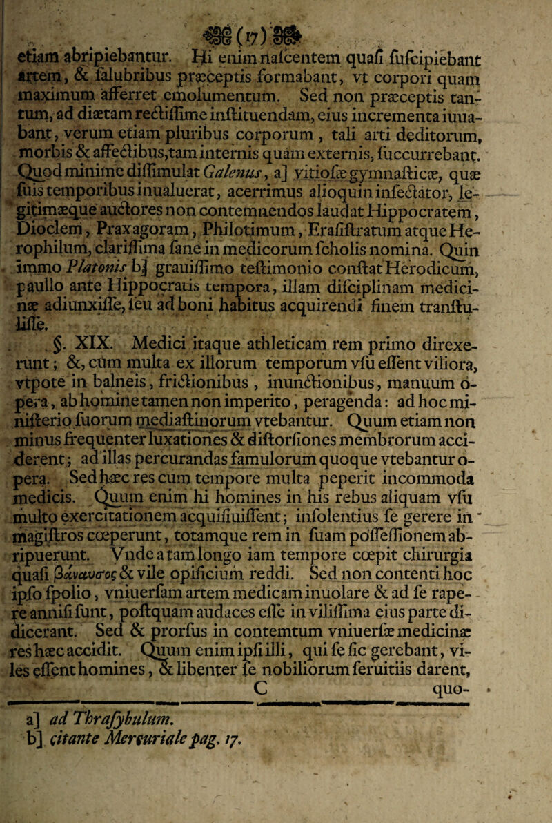 , py etkm abripiebantur. FJi enim nalcentem quafi fiifcipiebant & falubribus praeceptis formabant, vt corpori quam maximum afferret emolumentum. Sed non praeceptis tan¬ tum, ad diaetam recftiffimeinftituendam, eius incrementaiuua- bant, verum etiam pluribus corporum , tali arti deditorum, morbis & afFedibus,tam internis quam externis, fuccurrebant. Q^odrninimediflimulat , a] .vitiofegymnallicae; quae fuis temporibus inualuerat, acerrimus alioquininfeSdtor, le- gitimaegue audores non contemnendos laudat Hippocratem, Dioclem, Praxagoram, Philotimum, Eraiiftratum atque He- rophilum, cfariflima fane in medicorum fcholis nomina. Quin immo Vlatonis bj grauiflimo teftimonio conftat Herodicum, paullo ante Hippocratis tempora , illam difciplinam medici¬ nae adiunxifre,feu ad boni habitus acquirendi finem tranftu- Ufie, §. XIX. Medici itaque athleticam rem primo direxe¬ runt ; &, cum multa ex illorum temporum vfu elfent viliora, vtpote in balneis, fridiionibus , inundHonibus, manuum 6- p^era,, ab homine tamen non imperito, peragenda: ad hoc mi- nifterio fuorum ntgdiaftinorum vtebantur. Quum etiam non minus frequenter luxationes & diftorfiones membrorum acci- pera. Sed haeres cum tempore multa peperit incommoda medicis. Qjmm enim hi homines in his rebus aliquam vfu multo exercitationem acquifiuiffent; infolentius fe gerere in magiftros coeperunt, totamque rem in fiiam pofTeflionem ab¬ ripuerunt. Vndeatamlongo iam tempore coepit chirurgia quali & vile opificium reddi. Sed non contenti hoc ipfo fpolio, vniuerfam artem medicam inuolare & ad fe rape- - iteannilifunt, poftquam audaces efle inviliffima eius parte di- ihcerant. Sed & prorfus in contemtum vniuerfae medicina res hxc accidit. Quum enim ipfi illi, qui fe fic gerebant, vi¬ les elfent homines/Sc libenter le nobiliorum feruitiis darent, C quo- a] ad Thrafybulum, \>\ citante Mcrmriale pag. ly.