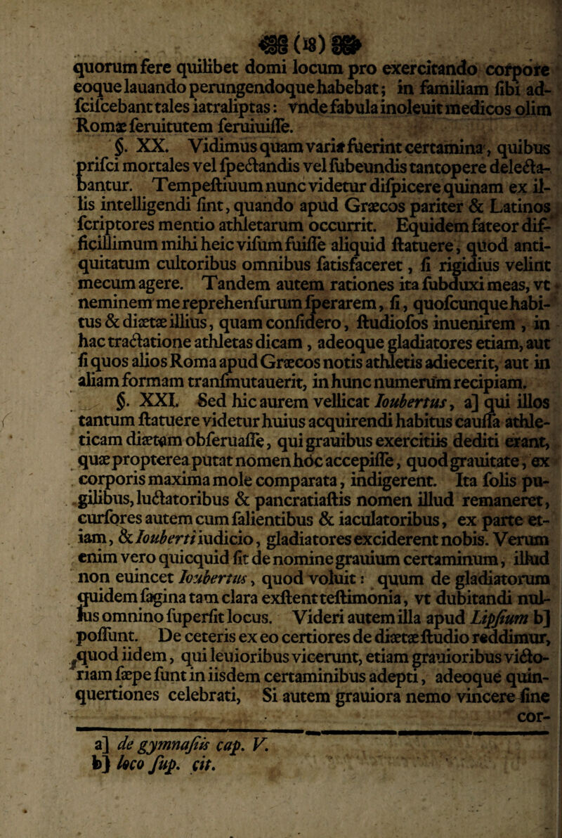 mmm quorum fere quilibet domi locum pro exercitando cotpore eoquelauandoperungeadoquehabebat; in famiUam libi ad- fcifcebant tales iatraliptas: vnde fabula inoleuit medicos plim Rom^eferuitutem feruiuifle. §. XX. Vidimus quam varitjfuerint certamina , quibus prifci mortales vel Ipeilandis vel lubeundis tantopere delega¬ bantur. Tempeftiuum nunc videtur dilpicere quinam ex il¬ lis intelligendi lint, quando apud Graecos pariter & Latinos^ fcriptores mentio athletarum occurrit. Equidem fateor dif-* ficiUimum mihi heic vifum fuille aliquid ftatuere, qiibd anti¬ quitatum cultoribus omnibus fatisfaceret, fi rigidius velint - mecum agere. Tandem autem rationes ita lubduxi meas, vt * neminem me reprehenfurumfoerarem, fi, quofcunque habi¬ tus & diaetae illius, quam confidero, ftudiofos inuenirem , in hac tractatione athletas dicam, adeoque gladiatores etiam, aut fi quos alios Roma ^ud Graecos notis athletis adiecerit, aut in aliam formam tranlmutauerit, in hunc numerum recipiam. §. XXl ^ed hic aurem vellicat loubertusy a] qui illos tantum ftatuere videtur huius acquirendi habitus caulia athle¬ ticam diaetam obferualle, qui grauibus exercitiis dediti erant, quaeprqptereaputat nomenhdc accepille, quodgrauitate, ex . coiq)oris maxima mole comparata, indigerent. Ita folis pu- .gilibus,luctatoribus & pancratiaftis nomen illud remaneret, curfores autem cum falientibus & iaculatoribus, ex parte et¬ iam, ^loubertiiwdiciOy gladiatores exciderent nobis. Verum enim vero quicquid fit de nomine grauium certaminum, ilhid non euincet loubertm, quod voluit: quum de gladiatorum quidem fagina tam clara exftentteftimonia, vt dubitandi nul¬ lus omnino fuperfit locus. Videri autem illa apud Lipjfium b] poffunt. De ceteris ex eo certiores de diaetae ftudio reddimur, I ^quod iidem, qui lenioribus vicerunt, etiam grauioribus victo- i riam faepe funt in iisdem certaminibus adepti, adeoque quin- | quertiones celebrati. Si autem grauiora nemo vincere fine ! cor- a] de gymnajiis caf. V. b} l9C0 fup. (it.