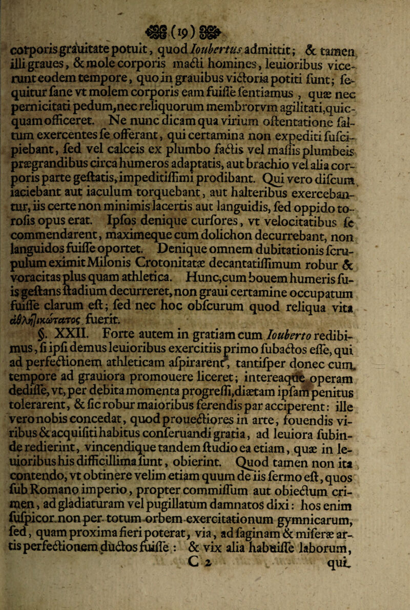 corporis gratiitate potuit, i^MoAIoubertus admittit; & tameii. illi graues, & mole corporis madi homines , leuioribus vice¬ runt eodem tempore, quo in grauibusvidork potiti funt; fe<- quitur fane vt molem corporis eam fuifle fentiamus , quas nec pernicitati pedum,nec reliquorum membrorvm agilitati,quic- quam officeret. Ne nunc dicam qua virium oftentatione fal- tum exercentesfe offerant, qui certamina non expeditifufci- piebant, fed vel calceis ex plumbo fadis vel mallis plumbeis prssgrandibus circa humeros adaptatis, aut brachio vel alia cor¬ poris parte geftatis,impeditiffimi prodibant. Qui vero difcum iaciebant aut iaculum torquebant, aut halteribus exerceban¬ tur, iis certe non minimis lacertis aut languidis, fed oppido to- rolis opus erat. Ipfos denique curfores, vt velocitatibus fc commendarent, maximequecumdolichondecurrebant, non languidos fiiiile oportet. Denique omnem dubitationis feru- pulum eximit Milonis Crotonitatae decantatiffimum robur & voracitas plus quam athletica. Hunc,cum bouem humeris fil¬ is geftans ftadiqm decurreret, non graui certamine occupatum fiiiffe clarum eft; fed nec hoc obfcurum quod reliqua vita e^Aj;7ix^TrtT<j? fuerit. §. XXII. Forte autem in gratiam axm louberto redibi¬ mus , fi ipfi demus leuioribus exercitiis primo fubados efle, qui ad perfedionem atlileticam afpirarenr, tantifper donec cuiru tempore ad grauiqra promouere liceret; intereaqpdfej3peram dediffe, vt,per debita momenta progreffi,dia^am ipfai^enitus tolerarent, &fic robur maioribus ferendis par acciperent: ille vero nobis concedat, quodproueflioresin arte, fouendis vi¬ ribus &acquifiti habitus conferuaiidi gratia, ad leuiora fubin- de redierint, vincendique tandemftudioea etiam, quae in le¬ uioribus his difficUlimalunt , obie/int. Quod tamen non ita contendo, vt obtinere velim etiam quum de iis fermo eft, quos fub Romano imperio, propter commiffum aut obiedum cri¬ men, ad gladiaturam vel pugillatum damnatos dixi; hos enim fufpiconnonp^- totum orbem exercitationum gymnicarum, fed, quain proxima fieri poterat, via, ad faginam &miferae ar¬ tis pcrfeftionem.dudosfuifle : & vix alia habuifle laborum, , quL